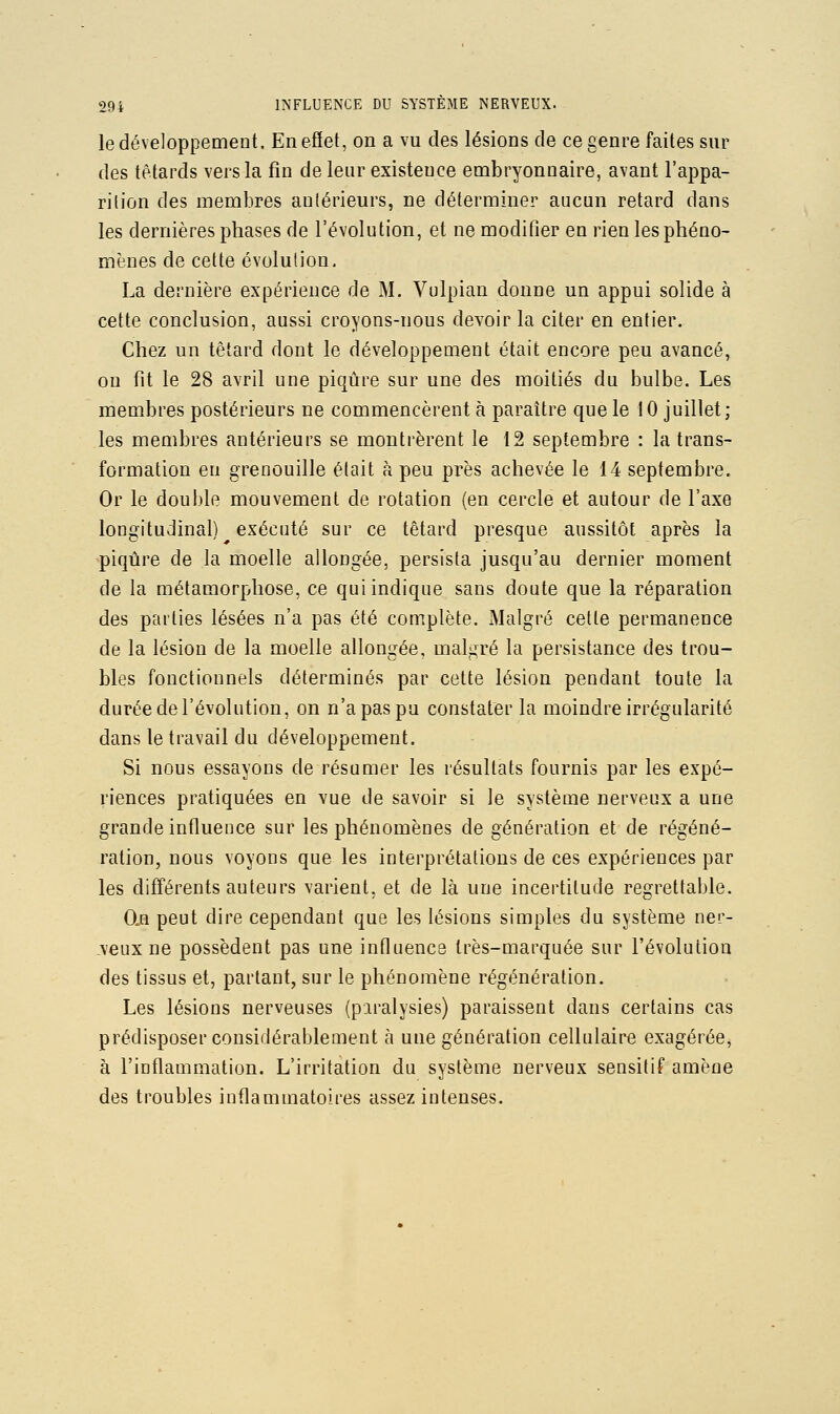 le développement. Enefiet, on a vu des lésions de ce genre faites sur des têtards vers la fin de leur existence embryonnaire, avant l'appa- rilion des membres antérieurs, ne déterminer aucun retard dans les dernières phases de l'évolution, et ne modifier en rien les phéno- mènes de cette évolution, La dernière expérience de M. Vulpian donne un appui solide à cette conclusion, aussi croyons-nous devoir la citer en entier. Chez un têtard dont le développement était encore peu avancé, on fit le 28 avril une piqûre sur une des moitiés du bulbe. Les membres postérieurs ne commencèrent à paraître que le 10 juillet; les membres antérieurs se montrèrent le 12 septembre : la trans- formation en grenouille était à peu près achevée le 14 septembre. Or le double mouvement de rotation (en cercle et autour de l'axe longitudinal) exécuté sur ce têtard presque aussitôt après la piqûre de la moelle allongée, persista jusqu'au dernier moment de la métamorphose, ce qui indique sans doute que la réparation des parties lésées n'a pas été complète. Malgré cette permanence de la lésion de la moelle allongée, malgré la persistance des trou- bles fonctionnels déterminés par cette lésion pendant toute la durée de l'évolution, on n'a pas pu constater la moindre irrégularité dans le travail du développement. Si nous essayons de résumer les résultats fournis par les expé- riences pratiquées en vue de savoir si le système nerveux a une grande influence sur les phénomènes de génération et de régéné- ration, nous voyons que les interprétations de ces expériences par les différents auteurs varient, et de là une incertitude regrettable. O.n peut dire cependant que les lésions simples du système ner- .veux ne possèdent pas une influence très-marquée sur l'évolution des tissus et, partant, sur le phénomène régénération. Les lésions nerveuses (paralysies) paraissent dans certains cas prédisposer considérablement à une génération cellulaire exagérée, à l'inflammation. L'irritation du système nerveux sensitif amène des troubles inflammatoires assez intenses.