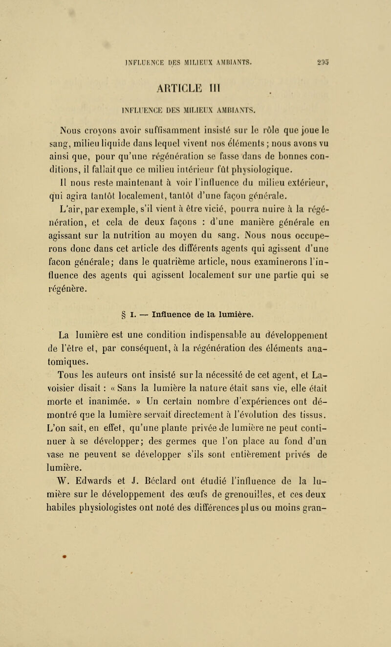 INFLUENCE \)ES MILIRI'X AMIilANTS. 293 ARTICLE îll INFLUENCE DES MILIEUX AMBIANTS. Nous croyons avoir suffisamment insisté sur lo rôle que joue le sang, milieu liquide clans lequel vivent nos éléments ; nous avons vu ainsi que, pour qu'une régénération se fasse dans de bonnes con- ditions, il fallait que ce milieu intérieur fût physiologique. Il nous reste maintenant à voir l'influence du milieu extérieur, qui agira tantôt localement, tantôt d'une façon générale. L'air, par exemple, s'il vient à être vicié, pourra nuire à la régé- nération, et cela de deux façons : d'une manière générale en agissant sur la nutrition au moyen du sang. Nous nous occupe- rons donc dans cet article des différents agents qui agissent d'une façon générale; dans le quatrième article, nous examinerons l'in- fluence des agents qui agissent localement sur une partie qui se régénère. § I. — Influence de la lumière. La lumière est une condition indispensable au développement de l'être et, par conséquent, à la régénération des éléments ana- tomiques. Tous les auteurs ont insisté sur la nécessité de cet agent, et La- voisier disait : « Sans la lumière la nature était sans vie, elle était morte et inanimée. » Un certain nombre d'expériences ont dé- montré que la lumière servait directement à révolution des tissus. L'on sait, en effet, qu'une plante privée de lumière ne peut conti- nuer à se développer; des germes que l'on place au fond d'un vase ne peuvent se développer s'ils sont entièrement privés de lumière. W. Edwards et J. Béclard ont étudié l'influence de la lu- mière sur le développement des œufs de grenouilles, et ces deux habiles physiologistes ont noté des différences pi us ou moins gran-