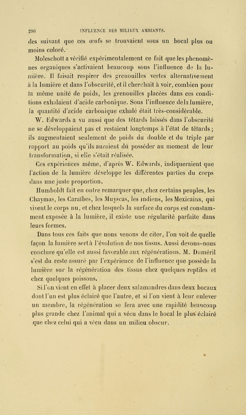 des suivant que ces œufs se trouvaient sous un bocal plus ou moins coloré. Moleschott a vérifié expérimentalement ce fait que les phénomè- nes organiques s'activaient beaucoup sous l'influence de la lu- mière. Il faisait respirer des grenouilles vertes alternativement à la lumière et dans l'obscurité, et il cherchait à voir, combien pour ja même unité de poids, les grenouilles placées dans ces condi- tions exhalaient d'acide carbonique. Sous l'influence delà lumière, la quantité d'acide carbonique exhalé était très-considérable. W. Edwards a vu aussi que des têtards laissés dans l'obscurité ne se développaient pas et restaient longtemps à l'état de têtards ; ils augmentaient seulement de poids du double et du triple par rapport au poids qu'ils auraient dû posséder au moment de leur ti'ansformalion, si elle s'était réalisée. Ces expériences même, d'après W. Edwards, indiqueraient que l'action de la lumière développe les différentes parties du corps dans une juste proportion. Humboldt fait en outre remarquer que, chez certains peuples, les Chaymas, les Caraïbes, les Muyscas, les indiens, les Mexicains, qui vivent le corps nu, et chez lesquels la surface du corps est constam- ment exposée à la lumière, il existe une régularité parfaite dans leurs formes. Dans tous ces faits que nous venons de citer, l'on voit de quelle façon la lumière sertà l'évolution de nos tissus. Aussi devons-nous conclure qu'elle est aussi favorable aux régénérations. M. Duméril s'est du reste assuré par l'expérience de l'influence que possède la lumière sur la régénération des tissus chez quelques reptiles et chez quelques poissons. Si l'on vient en effet à placer deux salamandres dans deux bocaux dont l'un est plus éclairé que l'autre, et si l'on vient à leur enlever un membre, la régénération se fera avec une rapidité beaucoup plus grande chez l'animal qui a vécu dans le bocal le plus éclairé que chez celui qui a vécu dans un milieu obscur.