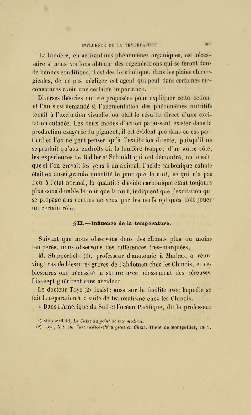 INFLUENCE I>K I.A TEMPÉRATURK. 507 La lumière, on activant nos phénomènes organiques, est néces- saire si nous voulons obtenir des régénérations qui se feront dans de bonnes conditions, il est des lors indiqué, dans les plaies chirur- gicales, de ne pas négliger cet agent qui peut dans certaines cir- constances avoir une certaine importance. Diverses théories ont élé proposées pour expliquer cette action, et l'on s'est demandé si l'augmentation des phénomènes nutritifs tenait à l'excitation visuelle, ou était ie résultat direct d'une exci- tation cutanée. Les deux modes d'action paraissent exister dans la production exagérée du pigment, il est évident que dans ce cas par- ticulier l'on ne peut penser qu'à l'excitation directe, puisqu'il ne se produit qu'aux endroits oh la lumière frappe; d'un autre côté, les expériences de Bidderet Schmidt qui ont démontré, on le sait, que si l'on crevait les yeux à un animal, l'acide carbonique exhalé était en aussi grande quantité le jour que la nuit, ce qui n'a pas lieu à l'état normal, la quantité d'acide carbonique étant toujours plus considérable le jour que la nuit, indiquent que l'excitation qui se propage aux centres nerveux par les nerfs optiques doit jouer un certain rôle. § II.—Influence de la température. Suivant que nous observons dans des climats plus ou moins tempérés, nous observons des différences très-marquées. M. Shipperfîeld (1), professeur d'anatomie à Madras, a réuni vingt cas de blessures graves de l'abdomen chez les Chinois, et ces blessures ont nécessité la suture avec adossement des séreuses. Dix-sept guérirent sans accident. Le docteur Toye (2) insiste aussi sur la facilité avec laquelle se fait la réparation à la suite de traumatisme chez les Chinois. « Dans l'Amérique du Sud et l'océan Pacifique, dit le professeur (1) Shipperfîeld, La Chine au point de vue médical. (2) Toye, Note sur Vart médko-chirurgical en Chine. Thèse de Montpellier, 1864.