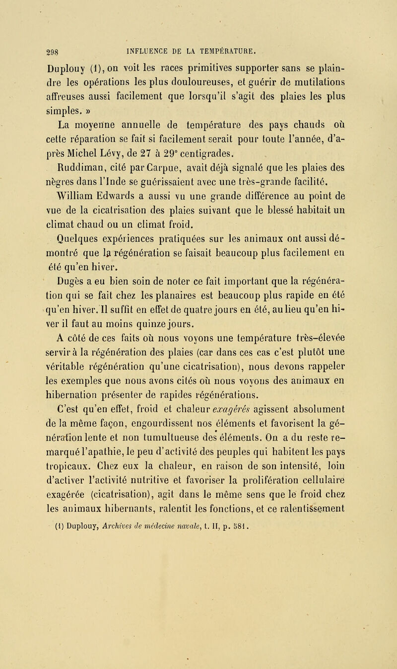 Duplouy (l),on voit les races primitives supporter sans se plain- dre les opérations les plus douloureuses, et guérir de mutilations affreuses aussi facilement que lorsqu'il s'agit des plaies les plus simples. » La moyenne annuelle de température des pays chauds oii cette réparation se fait si facilement serait pour toute l'année, d'a- près Michel Lévy, de 27 à 29° centigrades. Ruddiman, cité parCarpue, avait déjà signalé que les plaies des nègres dans l'Inde se guérissaient avec une très-grande facilité. William Edwards a aussi vu une grande différence au point de vue de la cicatrisation des plaies suivant que le blessé habitait un climat chaud ou un climat froid. Quelques expériences pratiquées sur les animaux ont aussi dé- montré que 1*1 régénération se faisait beaucoup plus facilement en été qu'en hiver. Dugès a eu bien soin de noter ce fait important que la régénéra- tion qui se fait chez les planaires est beaucoup plus rapide en été qu'en hiver. Il suffit en effet de quatre jours ea été, au lieu qu'en hi' ver il faut au moins quinze jours. A côté de ces faits oii nous voyons une température très-élevée servira la régénération des plaies (car dans ces cas c'est plutôt une véritable régénération qu'une cicatrisation), nous devons rappeler les exemples que nous avons cités oti nous voyous des animaux en hibernation présenter de rapides régénérations. C'est qu'en effet, froid et chaleur ea:agérés agissent absolument de la même façon, engourdissent nos éléments et favorisent la gé- nération lente et non tumultueuse des éléments. On a du reste re- marqué l'apathie, le peu d'activité des peuples qui habitent les pays tropicaux. Chez eux la chaleur, en raison de son intensité, loin d'activer l'activité nutritive et favoriser la prolifération cellulaire exagérée (cicatrisation), agit dans le même sens que lé froid chez les animaux hibernants, ralentit les fonctions, et ce ralentissement (1) Duplouy, Archives de médecine navale, t. II, p. 581.