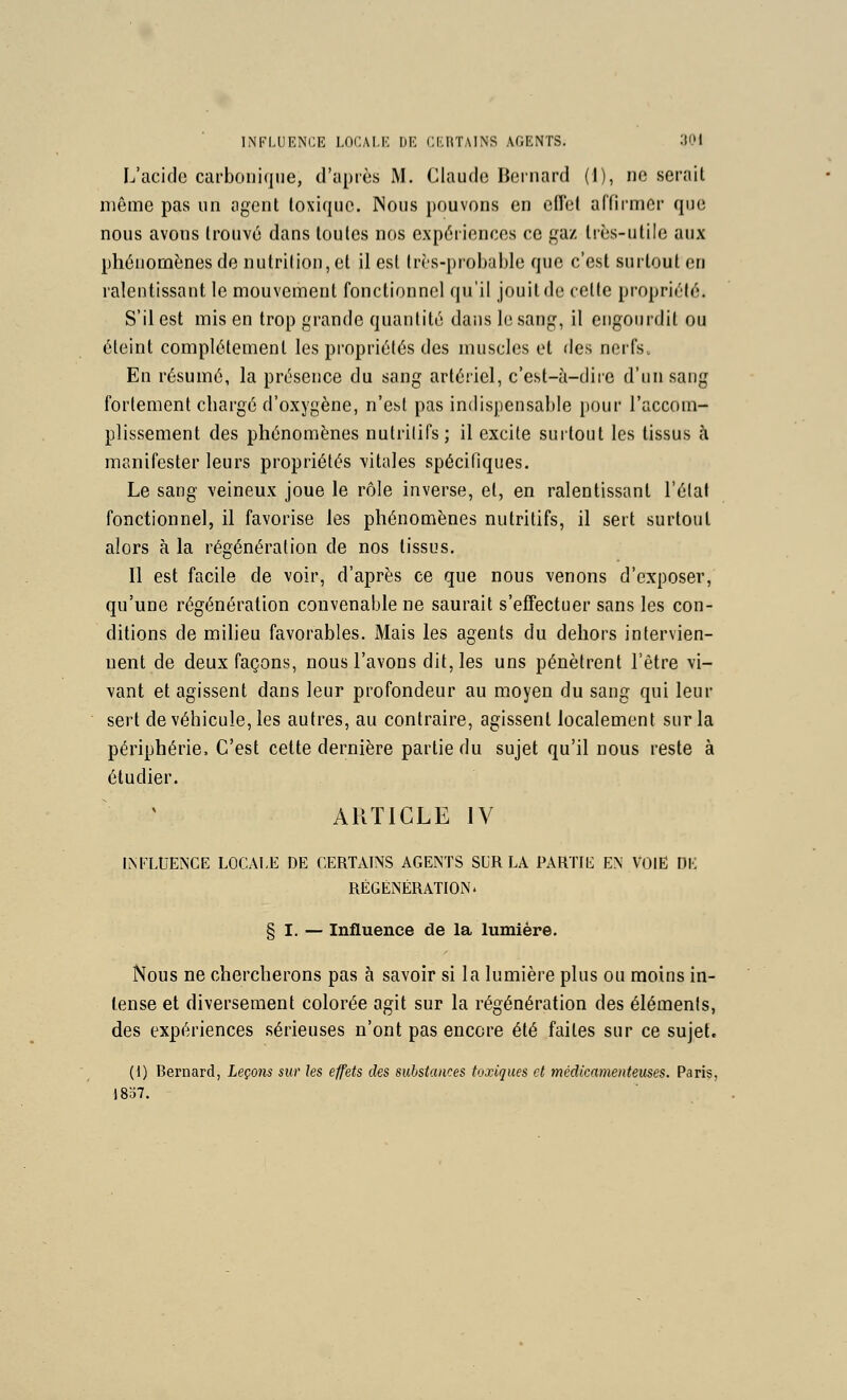 L'acide carbonique, d'après M. Claude Bernard (1), ne serait même pas un agent toxique. Nous pouvons en effet affirmer que nous avons trouvé dans toutes nos expériences ce gaz très-utile aux phénomènes de nutrition, et il est Irrs-probalde que c'est surtout en ralentissant le mouvement fonctionnel qu'il jouit de celte propriété. S'il est mis en trop grande quantité dans le sang, il engourdit ou éteint complètement les propriétés des muscles et des nerfs. En résumé, la présence du sang artériel, c'est-à-dire d'un sang fortement chargé d'oxygène, n'est pas indispensable pour l'accom- plissement des phénomènes nutritifs; il excite surtout les tissus à manifester leurs propriétés ^'itales spécifiques. Le sang veineux joue le rôle inverse, et, en ralentissant l'état fonctionnel, il favorise les phénomènes nutritifs, il sert surtout alors à la régénération de nos tissus. 11 est facile de voir, d'après ce que nous venons d'exposer, qu'une régénération convenable ne saurait s'effectuer sans les con- ditions de milieu favorables. Mais les agents du dehors intervien- nent de deux façons, nous l'avons dit, les uns pénètrent l'être vi- vant et agissent dans leur profondeur au moyen du sang qui leur sert de véhicule, les autres, au contraire, agissent localement sur la périphérie. C'est cette dernière partie du sujet qu'il nous reste à étudier. ARTICLE IV IiNFLtlENCE LOCALE DE CERTAINS AGENTS SLR LA PARTIE EN VOIE DE RÉGÉNÉRATION. § I. — Influence de la lumière. Nous ne chercherons pas à savoir si la lumière plus ou moins in- tense et diversement colorée agit sur la régénération des éléments, des expériences sérieuses n'ont pas encore été faites sur ce sujet. (I) Bernard, Leçons sur les effets des substances toxiques et médicamenteuses. Paris, l8o7.