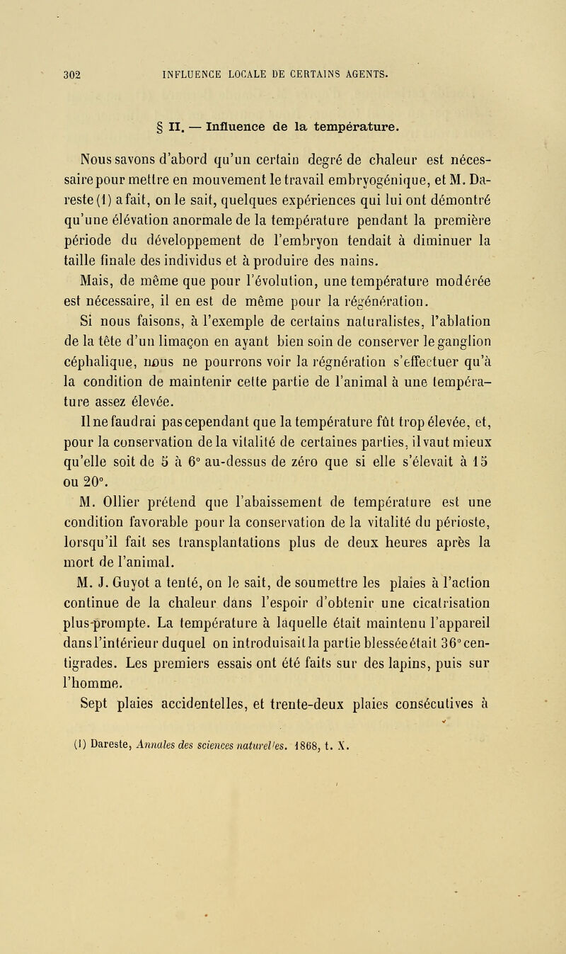 § II. — Influence de la température. Nous savons d'abord qu'un certain degré de chaleur est néces- saire pour mettre en mouvement le travail embryogénique, etM.Da- reste(l) a fait, on le sait, quelques expériences qui lui ont démontré qu'une élévation anormale de la température pendant la première période du développement de l'embryon tendait à diminuer la taille finale des individus et à produire des nains. Mais, de même que pour l'évolution, une température modérée est nécessaire, il en est de même pour la régénération. Si nous faisons, à l'exemple de certains naturalistes, l'ablation de la tête d'un limaçon en ayant bien soin de conserver le ganglion céphalique, uûus ne pourrons voir la régnération s'effectuer qu'à la condition de maintenir cette partie de l'animal à une tempéra- ture assez élevée. Une faudra! pas cependant que la température îûi trop élevée, et, pour la conservation de la vitalité de certaines parties, il vaut mieux qu'elle soit de 5 à 6° au-dessus de zéro que si elle s'élevait à 15 ou 20°. M. Ollier prétend que l'abaissement de température est une condition favorable pour la conservation de la vitalité du périoste, lorsqu'il fait ses transplantations plus de deux heures après la mort de l'animal. M. J. Guyot a tenté, on le sait, de soumettre les plaies à l'action continue de la chaleur dans l'espoir d'obtenir une cicatrisation plus-prompte. La température à laquelle était maintenu l'appareil dansl'intérieur duquel on introduisaitla partie blesséeétait 36°cen- tigrades. Les premiers essais ont été faits sur des lapins, puis sur l'homme. Sept plaies accidentelles, et trente-deux plaies consécutives à {\) ï)&.ve?,te, Annales des sciences naturel'es. 1868, t. X.