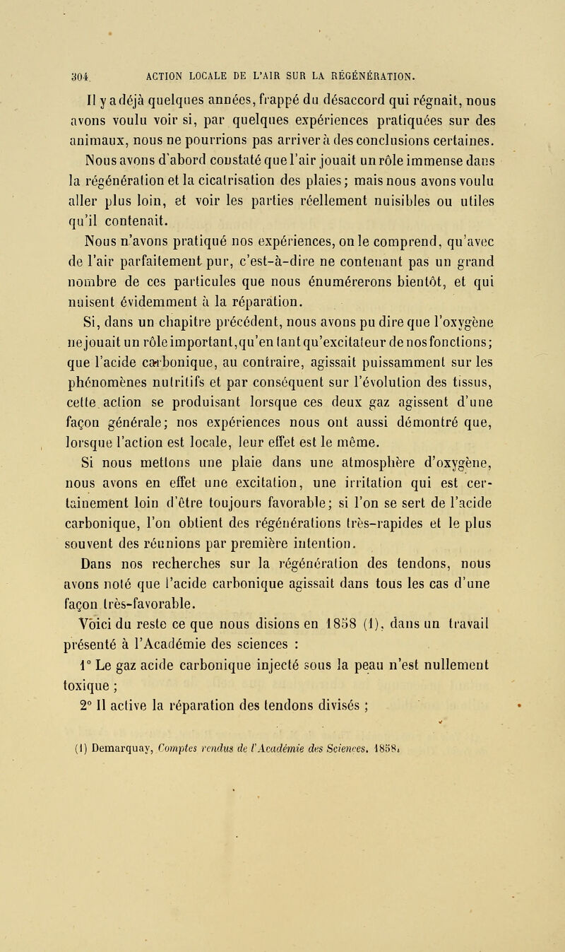 Il y a déjà quelques années, frappé du désaccord qui régnait, nous avons voulu voir si, par quelques expériences pratiquées sur des animaux, nous ne pourrions pas arriver à des conclusions certaines. Nous avons d'abord constaté que l'air jouait un rôle immense dans la régénération et la cicatrisation des plaies; mais nous avons voulu aller plus loin, et voir les parties réellement nuisibles ou utiles qu'il contenait. Nous n'avons pratiqué nos expériences, on le comprend, qu'avec de l'air parfaitement pur, c'est-à-dire ne contenant pas un grand nombre de ces particules que nous énumérerons bientôt, et qui nuisent évidemment à la réparation. Si, dans un chapitre précédent, nous avons pu dire que l'oxygène ne jouait un rôle important,qu'en tant qu'excitateur de nos fonctions ; que l'acide carbonique, au contraire, agissait puissamment sur les phénomènes nutritifs et par conséquent sur l'évolution des tissus, cette action se produisant lorsque ces deux gaz agissent d'une façon générale; nos expériences nous ont aussi démontré que, lorsque l'action est locale, leur effet est le même. Si nous mettons une plaie dans une atmosphère d'oxygène, nous avons en effet une excitation, une irritation qui est cer- tainement loin d'être toujours favorable; si l'on se sert de l'acide carbonique, l'on obtient des régénérations très-rapides et le plus souvent des réunions par première intention. Dans nos recherches sur la régénération des tendons, noUs avons noté que l'acide carbonique agissait dans tous les cas d'une façon très-favorable. Voici du reste ce que nous disions en 1858 (1), dans un travail présenté à l'Académie des sciences : r Le gaz acide carbonique injecté sous la peau n'est nullement toxique ; 2° Il active la réparation des tendons divisés ; (1) Demarquay, Comptes rendus de tAcadémie des Sciences. 1858a