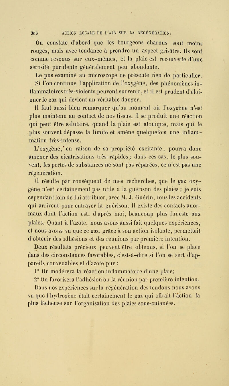 On constate d'abord que les bourgeons charnus sont moins rouges, mais avec tendance à prendre un aspect grisâtre. Ils sont comme revenus sur eux-mêmes, et la plaie est recouverte d'une sérosité purulente généralement peu abondante. Le pus examiné au microscope ne présente rien de particulier. Si l'on continue l'application de l'oxygène, des phénomènes in- flammatoires très-violents peuvent survenir, et il est prudent d'éloi- gner le gaz qui devient un véritable danger. Il faut aussi bien remarquer qu'au moment où l'oxygène n'est plus maintenu au contact de nos tissus, il se produit une réaction qui peut être salutaire, quand la plaie est atoniqiie, mais qui le plus souvent dépasse la limite et amène quelquefois une inflam- mation très-intense. L'oxygène, en raison de sa propriété excitante, pourra donc amener des cicatrisations très-rapides; dans ces cas, le plus sou- vent, les pertes de substances ne sont pas réparées, ce n'est pas une régénération. Il résulte par conséquent de mes recherches, que le gaz oxy- gène n'est certainement pas utile à la guérison des plaies ; je suis cependant loin de lui attribuer, avec M. J. Guérin, tous les accidents qui arrivent pour entraver la guérison. Il existe des contacts anor- maux dont l'action est, d'après moi, beaucoup plus funeste aux plaies. Quant à l'azote, nous avons aussi fait quelques expériences, et nous avons vu que ce gaz, grâce à son action isolante, permettait d'obtenir des adhésions et des réunions par première intention. Deux résultats précieux peuvent être obtenus, si Ton se place dans des circonstances favorables, c'est-à-dire si l'on se sert d'ap- pareils convenables et d'azote pur : r On modérera la réaction inflammatoire d'une plaie; 2° On favorisera l'adhésion ou la réunion par première intention. Dans nos expériences sur la régénération des tendons nous avons vu que l'hydrogène était certainement le gaz qui offiait l'action la plus fâcheuse sur l'organisation des plaies sous-cutanées.
