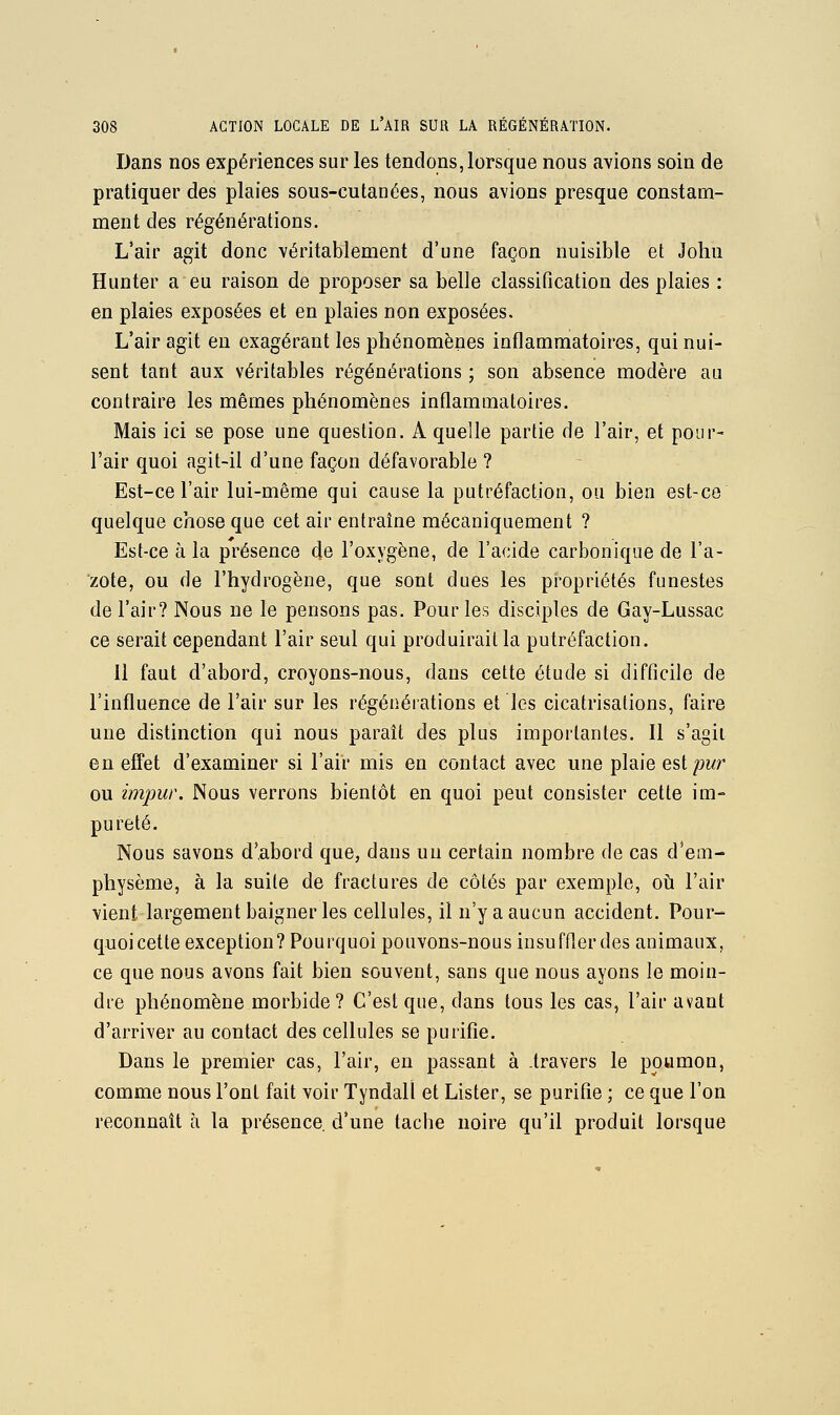 Dans nos expériences sur les tendons, lorsque nous avions soin de pratiquer des plaies sous-cutanées, nous avions presque constam- ment des régénérations. L*air agit donc véritablement d'une façon nuisible et John Hunter a eu raison de proposer sa belle classification des plaies : en plaies exposées et en plaies non exposées. L'air agit eu exagérant les phénomènes inflammatoires, qui nui- sent tant aux véritables régénérations ; son absence modère au contraire les mêmes phénomènes inflammatoires. Mais ici se pose une question. A quelle partie de l'air, et pour- l'air quoi agit-il d'une façon défavorable ? Est-ce l'air lui-même qui cause la putréfaction, ou bien est-ce quelque chose que cet air entraîne mécaniquement ? Est-ce à la présence de l'oxygène, de l'acide carbonique de l'a- zote, ou de l'hydrogène, que sont dues les propriétés funestes de l'air? Nous ne le pensons pas. Pour les disciples de Gay-Lussac ce serait cependant l'air seul qui produirait la putréfaction. Il faut d'abord, croyons-nous, dans cette étude si difficile de l'influence de l'air sur les régénérations et les cicatrisations, faire une distinction qui nous paraît des plus importantes. Il s'agit en effet d'examiner si l'air mis en contact avec une plaie est/9Mr ou impur. Nous verrons bientôt en quoi peut consister cette im- pureté. Nous savons d'abord que, dans un certain nombre de cas d'em- physème, à la suite de fractures de côtés par exemple, oîi l'air vient largement baigner les cellules, il n'y a aucun accident. Pour- quoi cette exception? Pourquoi pouvons-nous insuffler des animaux, ce que nous avons fait bien souvent, sans que nous ayons le moin- dre phénomène morbide ? C'est que, dans tous les cas, l'air avant d'arriver au contact des cellules se purifie. Dans le premier cas, l'air, en passant à .travers le poumon, comme nous l'ont fait voir Tyndall et Lister, se purifie ; ce que l'on reconnaît à la présence d'une tache noire qu'il produit lorsque