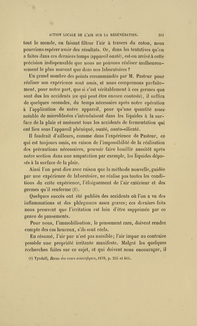 tout le monde, en faisant fillier l'air ti travers du coton, nous pourrions espérer avoir des résultais. Or, dans les tentatives qu'on a faites dans ces derniers temps (appareil ouaté), est-on arrivé à cette précision indispensable que nous ne pouvons réaliser mallieureu- sement le plus souvent que dans nos laboratoires ? Un grand nombre des points recommandés par M. Pasteur pour réaliser son expérience sont omis, et nous comprenons paifaile- ment, pour notre part, que si c'est véritablement li ces germes que sont dus les accidents (ce qui peut être encore contesté), il suffira de quelques secondes, du temps nécessaire après notre opération à l'application de notre appareil, pour qu'une quantité assez- notable de microblastes s'introduisent dans les liquides à la sur- face de la plaie et amènent tous les accidents de fermentation qui ont lieu sous l'appareil phéniqué, ouaté, ouaio-silicaté. Il faudrait d'ailleurs, comme dans l'expérience de Pasteur, ce qui est toujours omis, en raison de l'impossibilité de la réalisation des précautions nécessaires, pouvoir faire bouillir aussitôt après notre section dans une amputation par exemple, les liquides dépo- sés à la surface de la plaie. Ainsi l'on peut dire avec raison que la méthode nouvelle, guidée par une expérience de laboratoire, ne réalise pas toutes les condi- tions de celte expérience, l'éloignement de l'air extérieur et des germes qu'il renferme (1). Quelques succès ont été publiés des accidents oil l'on a vu des inflammations et des phlegmons assez graves; ces derniers faits nous prouvent que l'irritation est loin d'être supprimée par ce genre de pansements. Pour nous, l'immobilisation, le pansement rare, doivent rendre compte des cas heureux, s'ils sont réels. En résumé, l'air pur n'est pas nuisible; l'air impur au contraire possède une propriété irritante manifeste. Malgré les quelques recherches faites sur ce sujet, et qui doivent nous encourager, il (1) Tyndall, Revue des cours scienlifiques, d870, p. 23o et 41o.