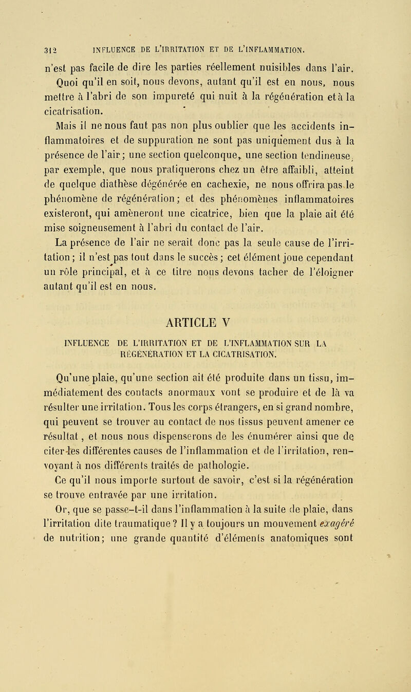 n'est pas facile de dire les parties réellement nuisibles dans l'air. Quoi qu'il en soit, nous devons, autant qu'il est eu nous, nous mettre à l'abri de son impureté qui nuit à la régénération et à la cicatrisation. Mais il ne nous faut pas non plus oublier que les accidents in- flammatoires et de suppuration ne sont pas uniquement dus à la présence de l'air; une section quelconque^ une section tendineuse, par exemple, que nous pratiquerons chez un être affaibli, atteint de quelque diathèse dégénérée en cachexie, ne nous offrira pas le phénomène de régénération ; et des phénomènes inflammatoires existeront, qui amèneront une cicatj:'ice, bien que la plaie ait été mise soigneusement à l'abri du contact de l'air. La présence de l'air ne serait donc pas la seule cause de l'irri- tation ; il n'est pas tout dans le succès ; cet élément joue cependant un rôle principal, et à ce titre nous devons tacher de l'éloigner autant qu'il est en nous. ARTICLE V INFLUENCE DE L'IRRITATION ET DE L'INFLAMMATION SUR LA RÉGÉNÉRATION ET LA CICATRISATION. Qu'une plaie, qu'une section ait été produite dans un tissu, im- médiatement des contacts anormaux vont se produire et de là va résulter une irritation. Tous les corps étrangers, en si grand nombre, qui peuvent se trouver au contact de nos tissus peuvent amener ce résultat, et nous nous dispenserons de les énum.érer ainsi que de citer4es différentes causes de l'inflammation et de l'irritation, ren- voyant à nos différents traités de pathologie. Ce qu'il nous importe surtout de savoir, c'est si la régénération se trouve entravée par une irritation. Or, que se passe-t-il dans l'inflammation à la suite de plaie, dans l'irritation dite traumatique? Il y a toujours un mouvement exagère de nutrition; une grande quantité d'éléments anatomiques sont