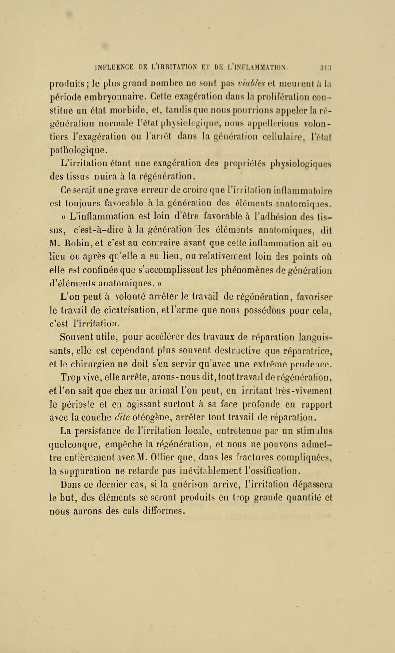 hNFLUENGE DE L llllUTATION El' DE L INTL.V.MMATIO.N. :M:; profliiits; le plus grand nombre ne sont pas viables Qi mcuieiil à hi période embryonnaire. Celte exagération dans la prolifération con- stitue un état morbide, et, tandis que nous pourrions appeler la ir- généralion normale l'élat pliysiolngifiuo, nous appellerions volon- tiers l'exagération ou l'an et dans la génération cellulaii-e, l'élat pathologique. L'irritation étant une exagération des propriétés physiologiques des tissus nuira à la régénération. Ce serait une grave erreur de croire que l'irrilalion inflammaloire est toujours favorable à la génération des éléments anatomiques. (I L'inflammation est loin d'être favorable à l'adhésion des tis- sus, c'est-à-dire à la génération des éléments anatomiques, dit M. Robin, et c'est au contraire avant que cette inflammation ait eu lieu ou après qu'elle a eu lieu, ou relativement loin des points où elle est confinée que s'accomplissent les phénomènes de génération d'éléments anatomiques. » L'on peut à volonté arrêter le travail de régénération, favoriser le travail de cicatrisation, et l'arme que nous possédons pour cela, c'est l'irritation. Souvent utile, pour accélérer des travaux de réparation languis- sants, elle est cependant plus souvent destructive que réparatrice, et le chirurgien ne doit s'en servir qu'avec une extrême prudence. Trop vive, elle arrête, avons-nous dit, tout travail de régénération, et l'on sait que chez un animal l'on peut, en irritant très-vivement le périoste et en agissant surtout à sa face profonde en rapport avec la couche dite otéogène, arrêter tout travail de réparation. La persistance de l'irritation locale, entretenue par un stimulus quelconque, empêche la régénération, et nous ne pouvons admet- tre entièrement avec M. Ollier que, dans les fractures compliquées, la suppuration ne retarde pas inévitablement l'ossification. Dans ce dernier cas, si la guérison arrive, l'irritation dépassera le but, des éléments se seront produits en trop grande quantité et nous aurons des cals difformes.