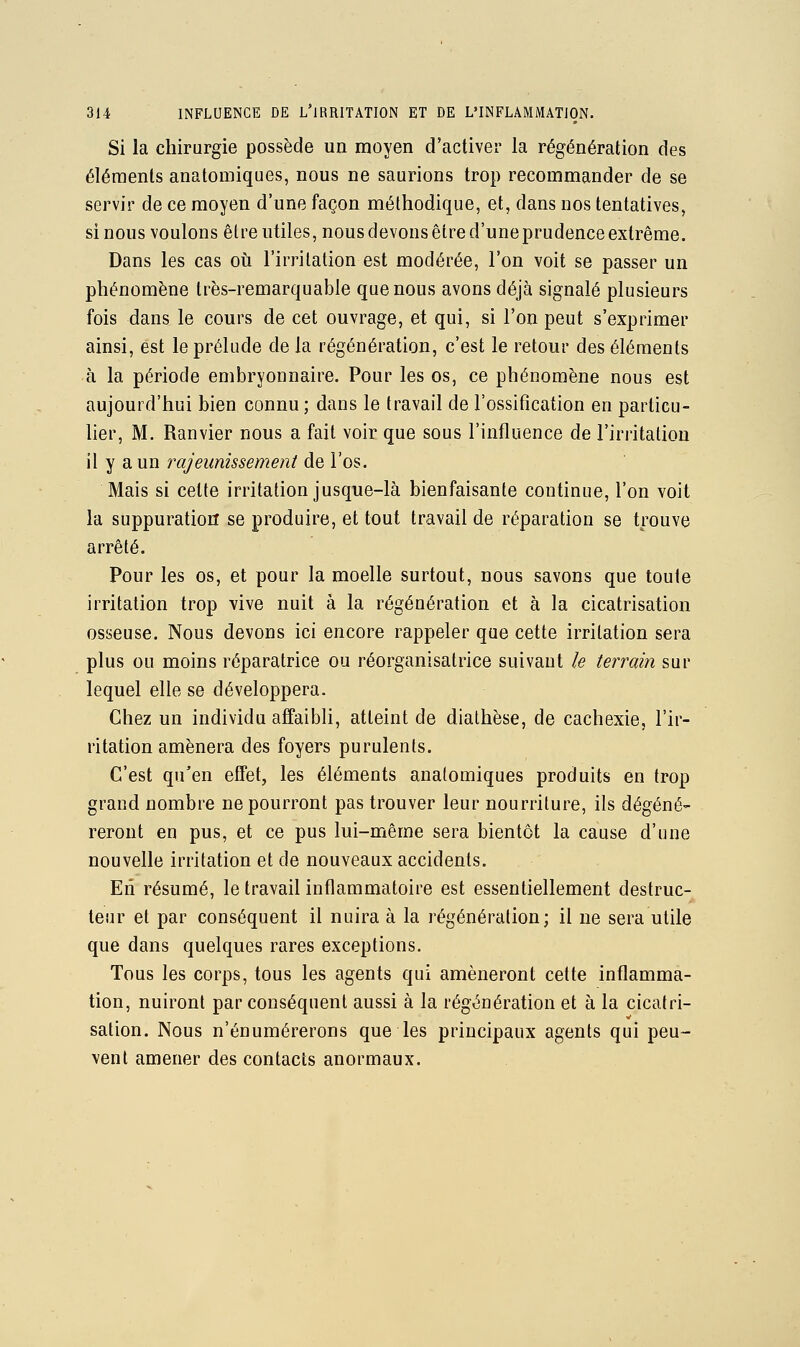 Si la chirurgie possède un moyen d'activer la régénération des éléments anatomiques, nous ne saurions trop recommander de se servir de ce moyen d'une façon méthodique, et, dans nos tentatives, sinous voulons être utiles, nous devons être d'uneprudence extrême. Dans les cas où l'irritation est modérée, l'on voit se passer un phénomène très-remarquable que nous avons déjà signalé plusieurs fois dans le cours de cet ouvrage, et qui, si l'on peut s'exprimer ainsi, est le prélude de la régénération, c'est le retour des éléments à la période embryonnaire. Pour les os, ce phénomène nous est aujourd'hui bien connu ; dans le travail de l'ossification en particu- lier, M. Ranvier nous a fait voir que sous l'influence de l'irritation il y a un rajeunissement de l'os. Mais si cette irritation jusque-là bienfaisante continue, l'on voit la suppuration se produire, et tout travail de réparation se trouve arrêté. Pour les os, et pour la moelle surtout, nous savons que toute irritation trop vive nuit à la régénération et à la cicatrisation osseuse. Nous devons ici encore rappeler que cette irritation sera plus ou moins réparatrice ou réorganisatrice suivant le terrain sur lequel elle se développera. Chez un individu affaibli, atteint de diathèse, de cachexie, l'ir- ritation amènera des foyers purulents. C'est qu'en effet, les éléments anatomiques produits en trop grand nombre ne pourront pas trouver leur nourriture, ils dégéné- reront en pus, et ce pus lui-même sera bientôt la cause d'une nouvelle irritation et de nouveaux accidents. Eli résumé, le travail inflammatoire est essentiellement destruc- teur et par conséquent il nuira à la régénération; il ne sera utile que dans quelques rares exceptions. Tous les corps, tous les agents qui amèneront cette inflamma- tion, nuiront par conséquent aussi à la régénération et à la cicatri- sation. Nous n'énumérerons que les principaux agents qui peu- vent amener des contacts anormaux.