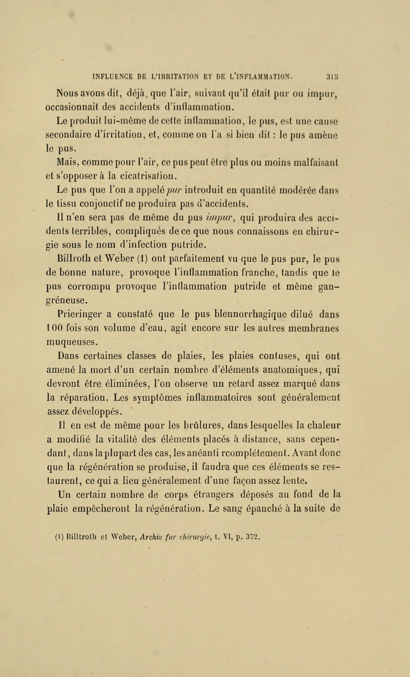 Nous avons dit, déjà, que l'air, suivant qu'il était pur ou impur, occasionnait des accidents d'inflammation. Le produit lui-même de cette inflammation, le pus, est une cause secondaire d'irritation, et, comme on Ta si bien dit : le pus amène le pus. Mais, comme pour l'air, ce pus peut être plus ou moins malfaisant et s'opposer à la cicatrisation. Le pus que l'on a appelé/îwr introduit en quantité modérée dans le tissu conjonctif ne produira pas d'accidents. Il n'en sera pas de même du pus impur^ qui produira des acci- dents terribles, compliqués de ce que nous connaissons en chirur- gie sous le nom d'infection putride. Billroth et Weber (1) ont parfaitement vu que le pus pur, le pus de bonne nature, provoque l'inflammation franche, tandis que le pus corrompu provoque l'inflammation putride et même gan- greneuse. Prieringer a constaté que le pus blennorrhagique dilué dans 100 fois son volume d'eau, agit encore sur les autres membranes muqueuses. Dans certaines classes de plaies, les plaies confuses, qui ont amené la mort d'un certain nombre d'éléments anatomiques, qui devront être éliminées, l'on observe un refard assez marqué dans la réparation. Les symptômes inflammatoires sont généralement assez développés. Il eu est de même pour les brûlures, dans lesquelles la chaleur a modifié la vitalité des éléments placés à distance, sans cepen- dant , dans laplupart des cas, les anéanti rcomplétemeut. Avant donc que la régénération se produise, il faudra que ces éléments se res- taurent, ce qui a lieu généralement d'une façon assez lente. Un certain nombre de corps étrangers déposés au fond de la plaie empêcheront la régénération. Le sang épanché à la suite de (1) Billtroth et Weber, Archiv far chirurgie, t. VI, p. 372.