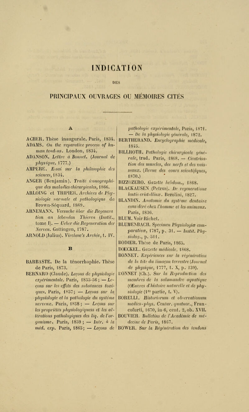 INDICATION DES PRINCIPAUX OUVRAGES OU MÉMOIRES CITÉS ACHKR. Thèse inaugurule. Paris, 1834. A DAMS. On the reparative process of hu- man tendons. London, 1834. ADANSOiN. Lettre à Bonnet. {Journal de physique, 1777.) AMPERE. E^sai sur la philosophie des sciences, 1(S34. ANGER (Benjamin). Traité monographi- que des maladies chirurgicales, 1866. ARLOiiNG et 'mw\E\\. Archives de Phy- siologie normale et pathologique de Brown-Séquard, 1869. ARINEMANN. Versucheûber die Régénéra tion an lebenden Thieren (histit., tome I). — Ucber die Régénération der 'IServen. Gotlingen, 1787; ARNOLD (Julius). Virchow's Archiv, t. IV. (3ARBASTE. De la ténorrliaphie. Thèse de Paris, 1873. BERNARD (Claude). Leçons de physiologie expérimentale. Paris, 18oo-r>6; —Le- çons sur les effets des substa7ices toxi- ques. Paris, 1S57; — Leçons sur la ■physiologie et la pathologie du système nerveux. Paris, l.'<58; — Leçons sur les propriétés physiologiquess et les al- térations pathologiques des liq. de Vor- ganisme. Paris, 18o9 ; — Inlr. à la méd. exp. Paris, 1865; — Leçons de pathologie expérimentale, Paris, 1871. — De la physiologie générale, 1872. BERTHEBAND. Encyclographie médicale, 18ib. BILLROTH. Fathologie chirurgicale géné- rale, trad. Paris, 1868. — Cicatrisa- tion des muscles, des nerfs ei. des vais- seaux. {Revue des cours scientifiques, 1S70.) BIZZOZERO. Gazette hchdom., 1868. BLACKAUSEN (Peirus). De regeneratioiie lentii cristallinœ. Berolini, 1827. BLANDIN. Anatomie du système dentaire considéré chez l'homme et les animaux. Paris, 1836. BLUM.VoirRichel. BLUME^BAC[I. Spccime)i Physiologiœ com- parativœ, 1787, p. 31. — Listit. Phy- sioloi)., p. 511. BODIER. Thèse de Paris, 1863. BŒGKEL. Gazette médicale, 1868. BONNET. Expériences sur la régénération de la tète du limaçon terrestre {Journal de physique, 1777, t. X, p. 139). LONNET (Ch.). Sur la Reproduction des membres de la salamandre aquatique {Œuvres d'histoire naturelle el de phy- siologie (i''^ partie, t. V). BORELLI. Histori'irum et obicrvationum medico-phys. Cenlur. quatuor., Fran- cofurli, 1670, iu-6, cent. 2, ob. XVII. BOUVIER. Bulletins de l'Académie de mé- decine de Paris, 18G7. BOWER. Sur la Régénération des tendons