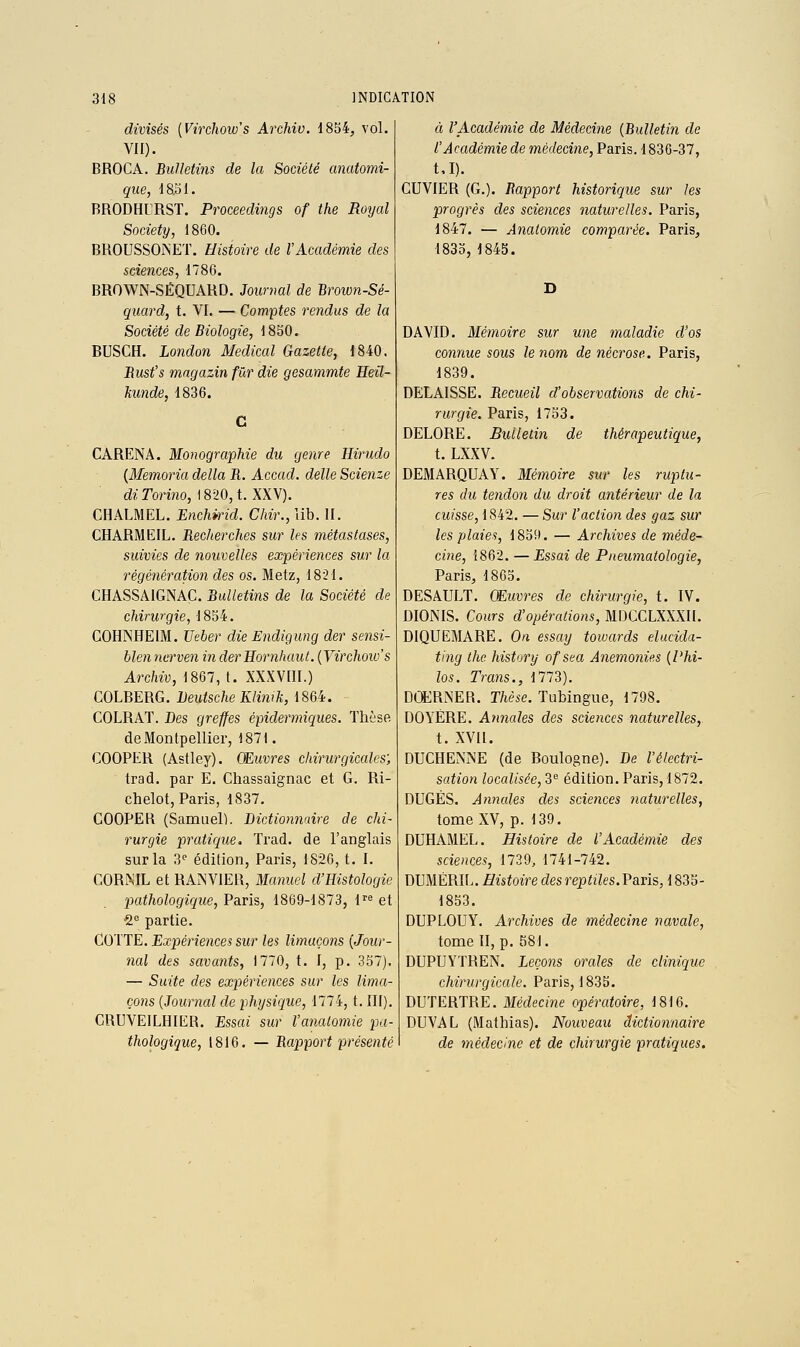 divisés [Virchow's Archiv. 1854, vol. VII). BROCA. Bulletins de la Société anatomi- qiie, 18.51. BRODHURST. Proceedings of the Royal Society j 1860. BROUSSOINET. Histoire de l'Académie des sciences, 1786. BROWN-SÉQUARD. Jonrnal de Brown-Sé- quard, t. YI. — Comptes rendus de la Société de Biologie, 1850. BUSCH. London Médical Gazette, 1840. Bust's magazin fur die gesammte Heil- kunde, 1836. CARENA. Monographie du genre Hirudo {Memoria délia B. Accad. délie Scienze di Torino, 1820, t. XXV). CHALMEL. Enchmd. Cliir., lib. II. CHARMEIL. Becherches sur les métastases, suivies de nouvelles expériences sur la régénération des os. Metz, 1821. CHASSAIGNAC. Bulletins de la Société de chirurgie, 1854. COHNHEIM. Ueber die Endigung der sensi- hlen nerven in derHoruhaul. {Virchoio's Archiv, 1867, t. XXXVIII.) COLBERG. Deutsche Klimk, 1864. COLRAT. Des greffes épidermiques. Thèse de Montpellier, 1871. COOPER (Astley). Œuvres chirurgicales; trad. par E. Cliassaignac et G. Ri- chelot, Paris, 1837. COOPER (Samuel). Dictionnaire de chi- rurgie pratique. Trad. de l'anglais sur la 3^ édition, Paris, 1826, t. I. CORiXTL et RAMVIER, Manuel d'Histologie pathologique, Paris, 1869-1873, 1''^ et 2 partie. Cotte. Expériences sur les limaçons [Jour- nal des savants, 1770, t. I, p. 357). — Suite des expériences sur les lima- çons {Journal de physique, 1774, t. III). CRUVEILHIER. Essai sur Vanatomie pa- thologique, 1816. — Bapport présenté à l'Académie de Médecine {Bulletin de l'Académie de médecine, Paris. 1836-37, t.I). CUVIER (G.). Bapport historique sur les progrès des sciences naturelles. Paris, 1847. — Ânatomie comparée, Paris, 1835, 1843. DAVID. Mémoire sur une maladie d'os connue sous le nom de nécrose. Paris, 1839. DELAISSE. Becueil d'observations de chi- rurgie. Paris, 1753. DELORE. Bulletin de thérapeutique, t. LXXV. DEMARQUAY. Mémoire sur les ruptu- res du tendon du droit antérieur de la cuisse, 1842. — Sur l'action des gaz sur les plaies, 1859. — Archives de méde- cine, 1862. — Essai de Pneumatologie, Paris, 1865. DESAULT. Œuvres de chirurgie, t. IV. DIONIS. Cours d'opérations, MDCCLXXXII. DIQUEMARE. On essay towards elucida- ting the history ofsea Anemonies {Phi- los. Trans., 1773). DŒRNER. T/ièse. Tubingue, 1798. DOYÈRE. Ajinales des sciences naturelles, t. XVII. DUCHENNE (de Boulogne). De l'électri- sation localisée, 3 édition. Paris, 1872. DUGÉS. Annales des sciences naturelles, tome XV, p. 139. DUHAMEL. Histoire de l'Académie des sciences, 1739, 1741-742. DUMÉRIL. Histoire des reptiles.V&ns, 1835- 1853. DUPLOUY. Archives de médecine navale, tome II, p. 581. DUPUYTREN. Leçons orales de clinique chirurgicale. Paris, 1835. DUTERTRE. Médecine opératoire, 1816. DUVAL (Mathias). Nouveau dictionnaire de médecine et de chirurgie pratiques.