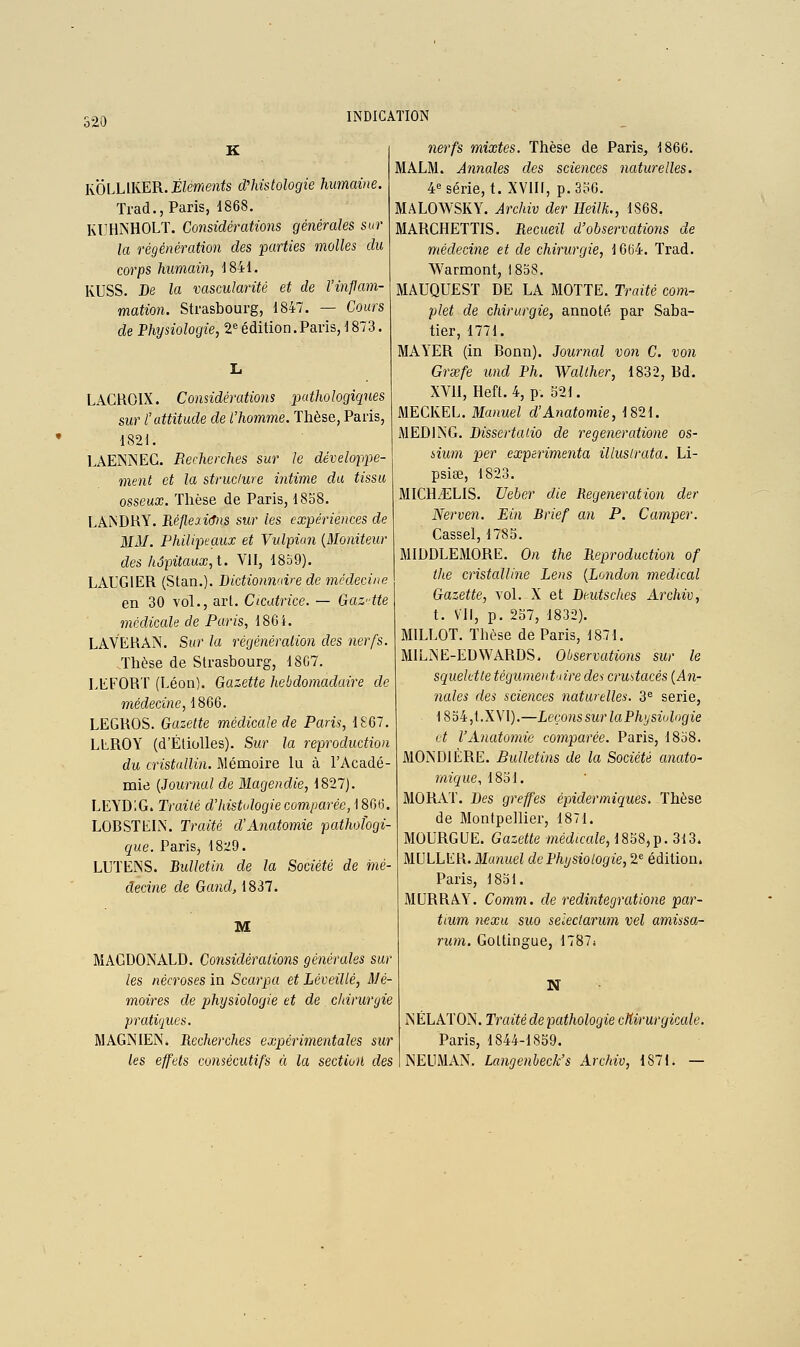 K KÔLUKER. Éléments d'histologie humaine. Trad., Paris, 1868. Kl^HNHOLT. Considérations générales sur la régénération des 'parties molles du corps humain, J841. KUSS. De la vascularité et de l'inflam- mation. Strasbourg, 1847. — Cours de Physiologie, 2^ édition.Paris, 1873. LACROIX. Considérations pathologiques sur l'attitude de l'homme. Tlièse, Paris, 1821. LAENNEC. Recherches sur le dévelofpe- ment et la struclure intime du tissu osseux. Tlièse de Paris, 18o8. LANDRY. Réflexions sur les expériences de MM. Philipeaux et Vulpiun {Moniteur des hôpitaux, t. VII, 18b9). LAUGIER (Stan.). Bictionn'dre de médecine en 30 vol., art. Cicatrice. — Gaz-tte médicale de Paris, 186i. LAVERAN. Sur la régénéraiion des nerfs. Thèse de Strasbourg, 18C7. LEFORT (Léon). Gazette hebdomadaire de médecine, 1866. LEGROS. Gazette médicale de Paris, 1867. LEROY (d'Éliolles). Sur la reproduction du cristallin. Mémoire lu à l'Acadé- mie {Journal de Magendie, 1827). LEYDIG. Traité d'histologie comparée,iSC^iô. LOBSTEIN. Traité d'Anatomie pathologi- que. PariSj 1829. LUTENS. Bulletin de la Société de mé- decine de Gand,1837. M MAGDONALD. Considérations générales sur les nécroses in Scarpa et LéveiUé, Mé- moires de physiologie et de chirurgie praticjues. MAGNIENi Recherches expérimentales sur les effets consécutifs à la sectioû des nerfs mixtes. Thèse de Paris, 1866. MALM. Annales des sciences naturelles. 4« série, t. XVIIl, p.3oO. MALOWSKY. Archiv der Heilk., 1868. MARCHETTIS. Recueil d'observations de médecine et de chirurgie, 1604. Trad. Warmont, 1858. MAUQUEST DE LA MOTTE. Traité com- plet de chirurgie, annoté par Saba- tier, 1771. MAYER (in Bonn). Journal von C. von Grsefe und Ph. Walther, 1832, Bd. XVII, Heft. 4, p. S2I. MECKEL. Manuel d'Anatomie, 1821. MEDING. Dissertalio de regeneratione os- iium per expérimenta illustrata. Li- psiœ, 1823. MICHiELIS. Ueher die Régénération der Nerven. Ein Brief an P. Camper. Cassel, 1785. MIDDLEMORE. On the Reproduction of the cristalline Lens {Londun médical Gazette, vol. X et Deutsches Archiv, t. Vil, p. 257, 1832). MILLOT. Thèse de Paris, 1871. MILiNE-EDWARDS, Observations sur le squelette tégumentaire dei crmtacés {An- nales des sciences naturelles. 3« série, 1854,t.XVI).—Leçons sur la Physiologie vt l'Anato7nie comparée. Paris, 1858. MONDI ÈRE. Bulletins de la Société anato- micpue, 1851. MORAT. Des greffes épidermiques. Thèse de Montpellier, 1871. MOURGUE. Gazette médiccde, 1858,p. 313. MULLER. Manuel de Physiologie, 2^ édition. Paris, 1851. MURRAY. Comm. de redintegratione par- tium nexu suo seleclarum vel amissa- rum. Goltingue, 1787i N NÉLATON. Traité de pathologie cMrurgicale. Paris, 1844-1859. NELIMAN. Langenbeck's Archiv, 1871. —