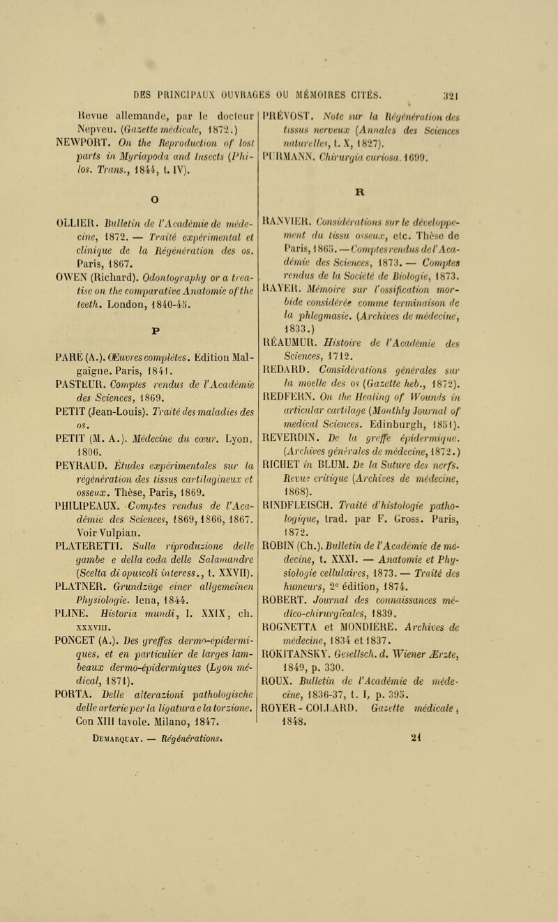 Hoviie cillcmande, pur lo doclcuir Nepveii. {Gazette médicale, \ 872.) INEWPORT. On the Reproduction o/' los/. parts in Myriapoda and Insccts (Phi- los. Tra7is., 1844, l. IV). OLLIER. Bulletin de l'Académie de méde- cine, 1872. — Traité expérimental et clinique de la Réyénéralion des os. Paris, 18G7. OWEN (Richard). Odontoyraphy or a trea- tisc on the comparative Anatomie ofthe teeth. LoQdon, 1840-45. PARÉ (A.). Œuvres complètes. Édition Mal- gaigne. Paris, 1841. PASTEUR. Comptes rendus de l'Académie des Sciences, 1869. PETIT (Jean-Louis). Iraité des maladies des os. PETIT (M. A.). Médecine du cœur. Lyon, 1806. PEYRAUD. Études expérimentales sur la régénération des tissus cartilagineux et osseux. Thèse, Paris, 1869. PHILIPEAUX. Comptes rendus de l'Aca- démie des Sciences, 1869,1866, 1867. Voir Vulpian. PLATERETTI. Sulla riproduzione délie gambe e délia coda délie Salamandre {Scella diopuscoli interess., t. XXVII). PLATNER. Gru7idzûge einer allgemeinen Physiologie. lena, 1844. PLINE. Historia mundi, \. XXIX, cli. XXXVIII. POJNCET (A..). Des greffes dermo-épidermi- ques, et en particulier de larges lam- beaux dermo-épidermiques {Lyon mé- dical, 1871). PORTA. Belle alterazioni pathologische délie arterieper la ligatura e la torzione. Con XIII tavole. Milano, 1847. DEMAnQiAY. — Régénérations, l'RÉVOST. Note sur la liégénérution des tissus nerveux (Annules des Scie7ices 7uUurelles,l.X, 1827). l'IILMANN. Chii-wgia curiosu. 1699, RANVIEH. Co7isidératio7is sur le déceloppe- 77icnt du tissu osseux, etc. Tiiùse de l'aris, 186o. — Comptes re/idus del'Aca- dé//lie des Sdc/tces, 1873. — Comptes reiulus de la Société de Biologie, 1873, RAYER, Mémoire sur l'ossification mor- bide considérée comme terminaison de la phlegmasie. (Ai'chives de médeci7ie, 1833.) RÉAUMUR. Histoire de l'Académie des Scie7ices, 1712. REDARD. Considératio7ïs gé7iérales sur la moelle des os (Gazette heb., 1872). REDFERN. On the Healing of l'Vou7i'Js in articular cartilage {Monthly Journal of 7nedical Scie7îces. Edinburgh, 18ol). REVERDIN. Be la greffe épidermiqnc. {Archives gé7iêrales demédeci/ie, 1872.) RICHET in BLUM. Be la Suture des nerfs. Bevm critique [Archives de 77iédecine, 1868). RI.NDFLEISCH. Traité d'histologie patho- logique, trad. par F. Gross. Paris, 1872. ROBIN (Ch.). Bulletin de l'Académie de mé- deci7ie, t. XXXI. — A7iatomie et Phy- siologie cellulaires, 1873, — Traité des humeurs, 2^ édition, 1874. ROBERT. Jommal des co)i7iaissa)ices mé^ dico-chirnrg locales, 1839. ROGNETTA et MONDIÉRE. Archives de médecine, 1834 et 1837. ROKITANSKY. Gesellsch.d. Wie7ier £rzte, 1849, p. 330. ROUX. Bulletin de l'Acadé/nie de i7iéde- cine, 1836-37, t, 1, p. 395. ROYER-COLLARD. Gazette 77iédicale ^ 1848. 21