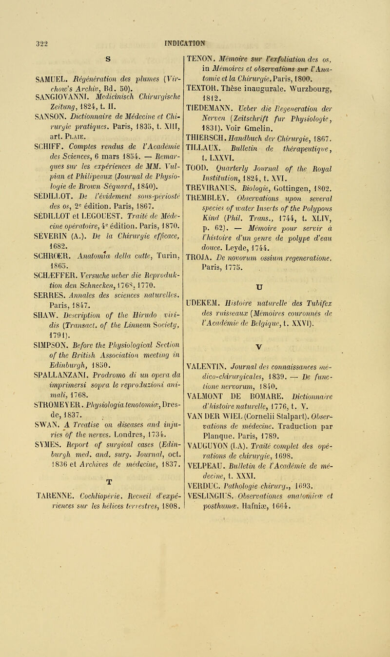 SAMUEL. Régénération des 'plumes {Yir- choiv's Archiv, Bd. 50). SANGIOVANNf. Medicinisch Chirurgische Zeitung, 1824, t. II. SANSON. Dictionnaire de Médecine et Chi- ruryie pratiques, Paris, 1835, t. XIII, art. Plaie. SCHIFF. Comptes rendus de l'Académie des Sciences, 6 mars 1854. — Remar- ques sur les expériences de MM. Vid- pian et Philipeaux {Journal de Physio- logie de BroionSéquard, 1840). SÉDILI.OT. De l'évidement sous-périosté des os, 2° édition. Paris, 1867. SÉDILLOT et LEGOUESï. Traité de Méde- cine opératoire, i édition. Paris, 1870. SÉVERIN (A.). De la Chirurgie efficace, 1682. SCHRQER. Anatomia délia cutte, Turin, 1865. SCHiEFFER. Versuche ueber die Reproduk- tion den Schnecken, \16^, 1770. SERRES. Annales des sciences nalurelles. Paris, 1847. SHAW. Description of the Hirudo viii- dis {TransacL of the Linnean Society, 1791). SIMPSON. Before the PInjsioîogical Sectio7i of the British Association meeting in Edinburgh, 1850. SPALLANZAINI. Prodromo di un opéra da imprimersi sopra le reproduzioni ani- mait, 1768. STROMEYER. Physiologia tenolomia;, Dres- de, 1837. SWAN. A Treatise on diseuses and inju- ries of the nerves. Londres, 1734. SYMES. Report of surgical cases {Edin- burgh med. and. surg. Journal, oct. ! 836 et Arc/iives de médecine, 1837. TARENNE. Cochliopérie. Recueil d'expé- riences sur les hélices terrestres, 1808. TENON. Mémoire sur Vex foliation des os, in Mémoires et observations sur l'Ana- tomie et la Chirurgie. Paris, 1800. TEXTOR. Thèse inaugurale. Wurzbourg, 1812. TIEDEMANN. Ueber die Régénération der Nerven {Zeitschrift fur Physiologie, 1831). Voir Gmelin. TtilERSCU.Handbuch der Chirurgie, 1867. TILLAUX. Bulletin de thérapeutique, t. LXXVL TOOD. Quarterly Journal of the Royal Institution, 1824, t. XVI. TREVIRANUS. Biologie, Gottingen, 1802. TREMBLEY. Observations upon several species of ivater Insects of the Pohjpous Kind {Phil. Trans., 1744, t. XLIV, p. 62). — Mémoire pour servir à l'histoire d'un genre de polype d'eau douce. Leyde, 1744. TROJA. De novorum ossium regeneratione. Paris, 1775. U UDEKEM. Histoire naturelle des Tubifex des ruisseaux {Mémoires couronnés de l'Académie de Belgique, \. XXVI). V VALENTIN. Journal des connaissances mé~ dico-chirurgicales, 1839. —• De func- iione nervorum, 1840. VALMONT DE BOMARE. Dictionnaire d'histoire naturelle, 1776, t. V. VAN DER WIEL (Cornelii Stalpart). Obser^ valions de médecine. Traduction par Planque. Paris, 1789. VAUGUYON (LA). Traité complet des opé- rations de chirurgie, 1698. VELPEAU. Bulletin de l'Académie de mé- decine, t. XXXI. VERDUC. Pathologie chirurg., 1693. VESLINGIL'S. Observationcs analomicœ et posthumœ, Hafniœ, 1664.