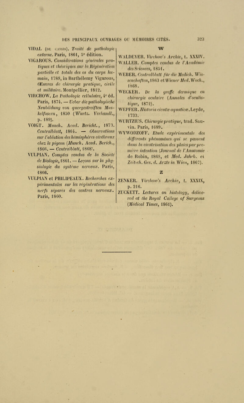 VIDAL (i)K cassis). Traité de pathologie externe. Paris, 1861, îi édition. VIGAROUS. Considérations ynimiles pra- tiques et iJiéoriqiies sur hi llèjéiiératini) partielle et totale des os du corps hu- main, 1788, in Harthélemy Vigaroiis, Œuvres do chirunjie pratique, civile et mj'KtojVe. Montpellier, 1812. VIRGHOW. La l'atholojie cellulaire, 4'' éd. Paris, 1874. — Ueber die patholo(jiichc Neubilduny von quergestreiften Mks- helfasern, 1850 {Wurtz. VcrhandL, p. 189). YOIGT. Munch. Acud. Bericht., i87:i. Centralhlalt, 1864. — Observations sur l'ablation des hémisphères cérébraux chez le pigeon {Munch, Acad. Berich., 186fi. — Centralblatt, 18G8). VULPIAN. Comptes rendus de la Société de Biologie, 1861. — Leçons sur la phy- siologie du système nerveux. Paris, 1866. VULPIAN et PHILIPEAUX. Recherches ex- périmentales sur les régénérations des nerfs séparés des centres nerveux. Paris, 1860. \VALI)i:VHI{. Virchow's Archiv, l. XXXIV. N\ ALLIiU. Comptes rendus de l'Acadcrnir des Sciences, ISlil. WI'JBICH. Centralblatt fUr die Medich. Wis- scnchaftm, 1863 et Wiewr Med. Woc/i., 1808. WEGKEH. Ue la greffe denniqne eu chirurgie oculaire {.Xnnales d'oculis- tique, 1872). ■WKPFI-IH. Historia cicutse aquaticœ. Leyde, 1733. NVURTZIUS. Chirurgie pratique, trad. Sau- vin. Paris, 1C89. WYWODZOFF. Etude expérimentale des différents phénomènes qui se passent dans la cicatrisation dus plaies par pre- mière intention {Journal de l'Analomie de Robin, 1808, et Med. Jahrb. ei Zeitsch. Ges. d. Arztein Wien, 1807). ZENKER. Virchow's Archiv, f. XXXIX, p. 216. ZUGKETT. Lectures on histology, delive- red at the Boy al Collège of Surgeons {Médical Times, 1861).