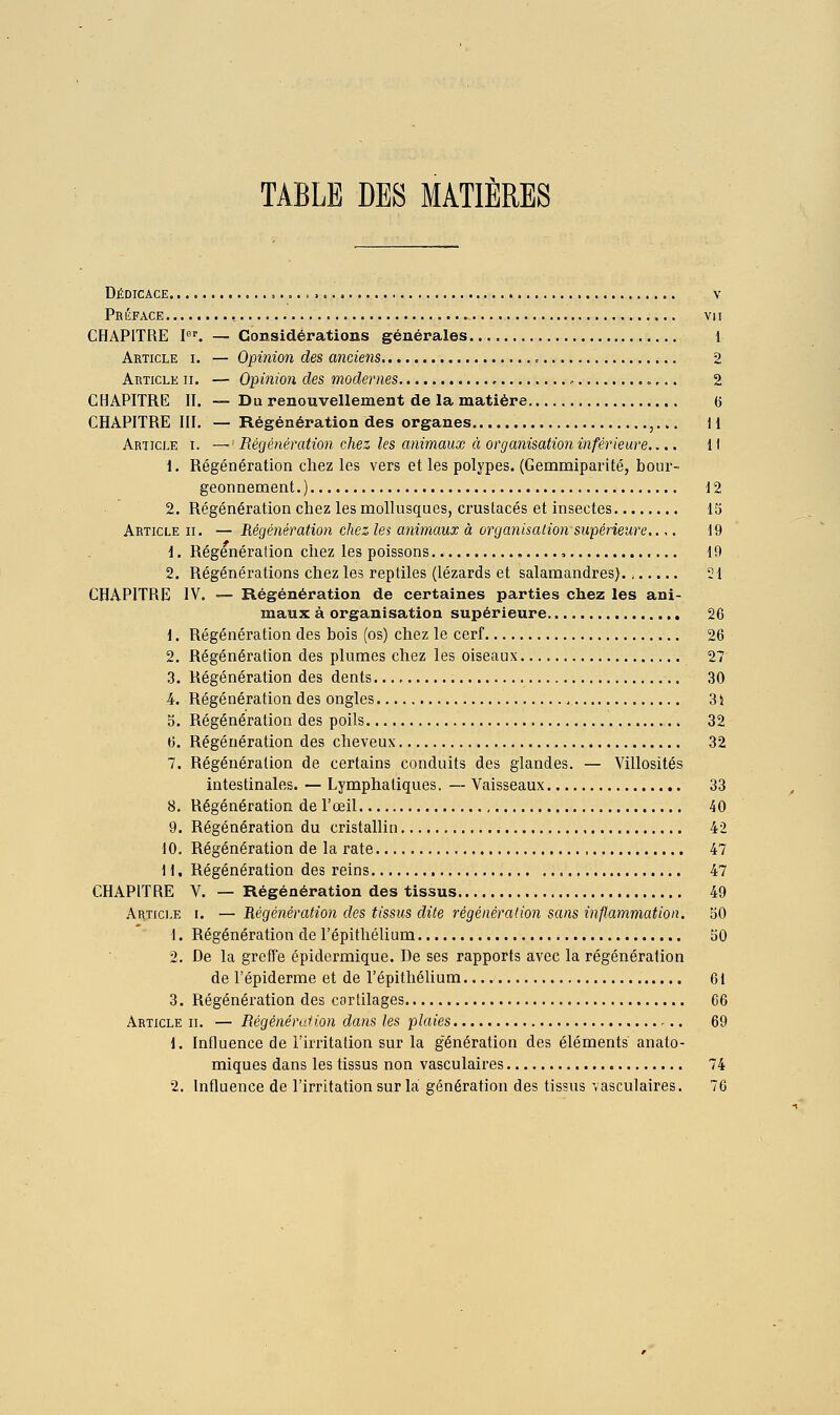 TABLE DES MATIÈRES Dédicace ....<>... v Préface , vn CHAPITRE pf. — Considérations générales 1 Article i. — Opinion des anciens 2 Article ii. — Opinion des modernes , 2 CHAPITRE II. ™ Du renouvellement de la matière 6 CHAPITRE III. — Régénération des organes ,... il Article i. — Régénération chez les animaux à organisation inférieure.... ^\ i. Régénération chez les vers et les polypes. (Gemmiparité, bour- geonnement.) 12 2. Régénération chez les mollusques, crustacés et insectes 13 Article ii. — Régénération chez les animaux à organisation supérieure..,. 19 1. Régénération chez les poissons , 49 2. Régénérations chez les reptiles (lézards et salamandres)., 21 CHAPITRE IV. — Régénération de certaines parties chez les ani- maux à organisation supérieure 26 1. Régénération des bois (os) chez le cerf 26 2. Régénération des plumes chez les oiseaux 27 3. Régénération des dents ,30 4. Régénération des ongles 34 5. Régénération des poils 32 6. Régénération des cheveux 32 7. Régénération de certains conduits des glandes. — Villosités intestinales. — Lymphatiques. — Vaisseaux 33 8. Régénération de l'œil 40 9. Régénération du cristallin 42 10. Régénération de la rate 47 11. Régénération des reins 47 CHAPITRE V. — Régénération des tissus 49 Article i. — 'Régénération des tissus dite régénération sans inflammation. 50 1. Régénération de l'épithélium 50 2. De la greffe épidermique. De ses rapports avec la régénération de l'épiderme et de l'épithélium 61 3. Régénération des cartilages 66 Article ii. — Régénéralion dans les plaies 69 1. Influence de l'irritation sur la génération des éléments anato- miques dans les tissus non vasculaires 74