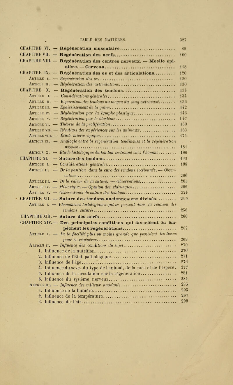 CHAPITRE VF. — Régénération musculaire 88 CIIAPITRI*: VIF. — Régénération des nerfs. \ 00 GFIAPFTRE VIFF. — Régénération des centres nerveux. — Moelle épi- niére. — Cerveau FIS CHAFMTUl'^ IX. — Régénération des os et des articulations 120 AuTir.i.ii 1. — Uvficmration des os F20 AuTicLii II. — Réijénmition des articulations 130 CHAPFTRE X. — Régénération des tendons 134 Article i. — Conmlérations généralei 134 Article ii, — Réparation des tendons au moyen du sang extravasé 13G Article m. — Épaississement de la (jaine 142 Article iv. — Régénérution par la lymphe plastique 14î) Article v. — Rvuénération par le blastéme 1 47 Article VI. — Théorie de la prolifération 1CO Article vu. — Résullals des expériences sur les animaux 103 Article vni. — Étude microscopique 17 'i Article ix. — Analogie entre la régénération tendineuse et la régénération osseuse 181 Article x. — Étude histologique du tendon sectionné chez l'homme 180 CHAPITRE XF. — Suture des tendons 19S Article i. — Considérations générales 198 Article ii. — De la position dam la cure des tendons sectionnés. — Obser- vations > 200 Article m. — De la valeur de la suture. — Observations 20o Article iv. — Historique. — Opinion des chirurgiens 200 Article v. — Observations de suture des tendons 224 CHAPITRE Xli. — Suture des tendons anciennement divisés 249 Article i. — Phénomènes histologiques qui se passent dans la réunion dis tendons suturés 2o6 CHAPFTRE XIIF. — Suture des nerfs 260 CHAPITRE XIV.— Des principales conditions qui favorisent ou em- pêchent les régénérations , 207 Article i, — De la facilité plus ou moins grande que possèdent les tissus pour se régénérer 209 Article ii. — Influence des conditions du sujet 270 1. Influence de la nutrilion 270 2. Influence de l'État pathologique. 27F 3. Fnfluence de l'âge 270 4. Influence du sexe, du type de l'animal, delà race et de l'espèce. 277 5. Influence de la circulation sur la régénéralion 281 6. Influence du système nerveux. 284 Article m. — Influence des milieux ambiants 293 1. Influence de la lumière 29o 2. Fnfluence de la température 297 3. Influence de l'air 299