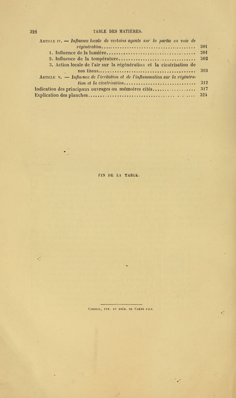 Articf.e IV. — Influence locale de certains agents sur la partie en voie de régénération 301 1. Influence de la lumière 301 2. Influence de la température 302 3. Action locale de l'air sur la régénération et la cicatrisation de nos tissus 303 Article v. — Influence de l'irritation et de l'inflammation sur la régénéra- tion et la cicatrisation 312 Indication des principaux ouvrages ou mémoires cités 317 Explication des planches 324 FliN DE LA TABLE.