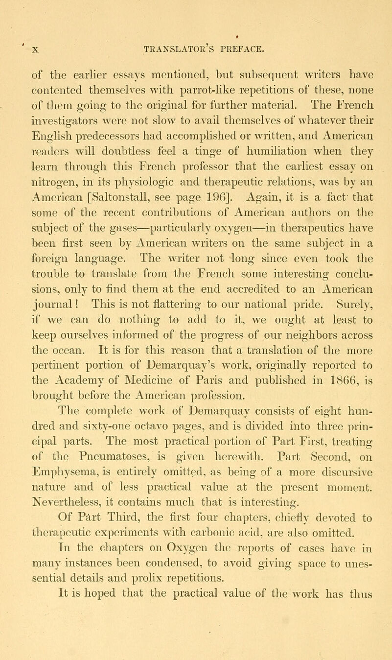 of the earlier essays mentioned, but subsequent writers have contented themselves with parrot-like repetitions of these, none of them going to the original for further material. The French investigators were not slow to avail themselves of whatever their English predecessors had accomplished or written, and American readers will doubtless feel a tinge of humiliation when they learn through this French professor that the earliest essay on nitrogen, in its physiologic and therapeutic relations, was by an American [Saltonstall, see page 196]. Again, it is a fact' that some of the recent contributions of American authors on the subject of the gases—particularly oxygen—in therapeutics have been first seen by American writers on the same subject in a foreign language. The writer not long since even took the trouble to translate from the French some interesting conclu- sions, only to find them at the end accredited to an American journal! This is not flattering to our national pride. Surely, if we can do nothing to add to it, we ought at least to keep ourselves informed of the progress of our neighbors across the ocean. It is for this reason that a translation of the more pertinent portion of Demarquay's work, originally reported to the Academy of Medicine of Paris and published in 1866, is brought before the American profession. The complete work of Demarquay consists of eight hun- dred and sixty-one octavo pages, and is divided into three prin- cipal parts, The most practical portion of Part First, treating of the Pneumatoses, is given herewith. Part Second, on Emphysema, is entirely omitted, as being of a more discursive nature and of less practical value at the present moment. Nevertheless, it contains much that is interesting. Of Part Third, the first four chapters, chiefly devoted to therapeutic experiments with carbonic acid, are also omitted. In the chapters on Oxygen the reports of cases have in many instances been condensed, to avoid giving space to unes- sential details and prolix repetitions. It is hoped that the practical value of the work has thus