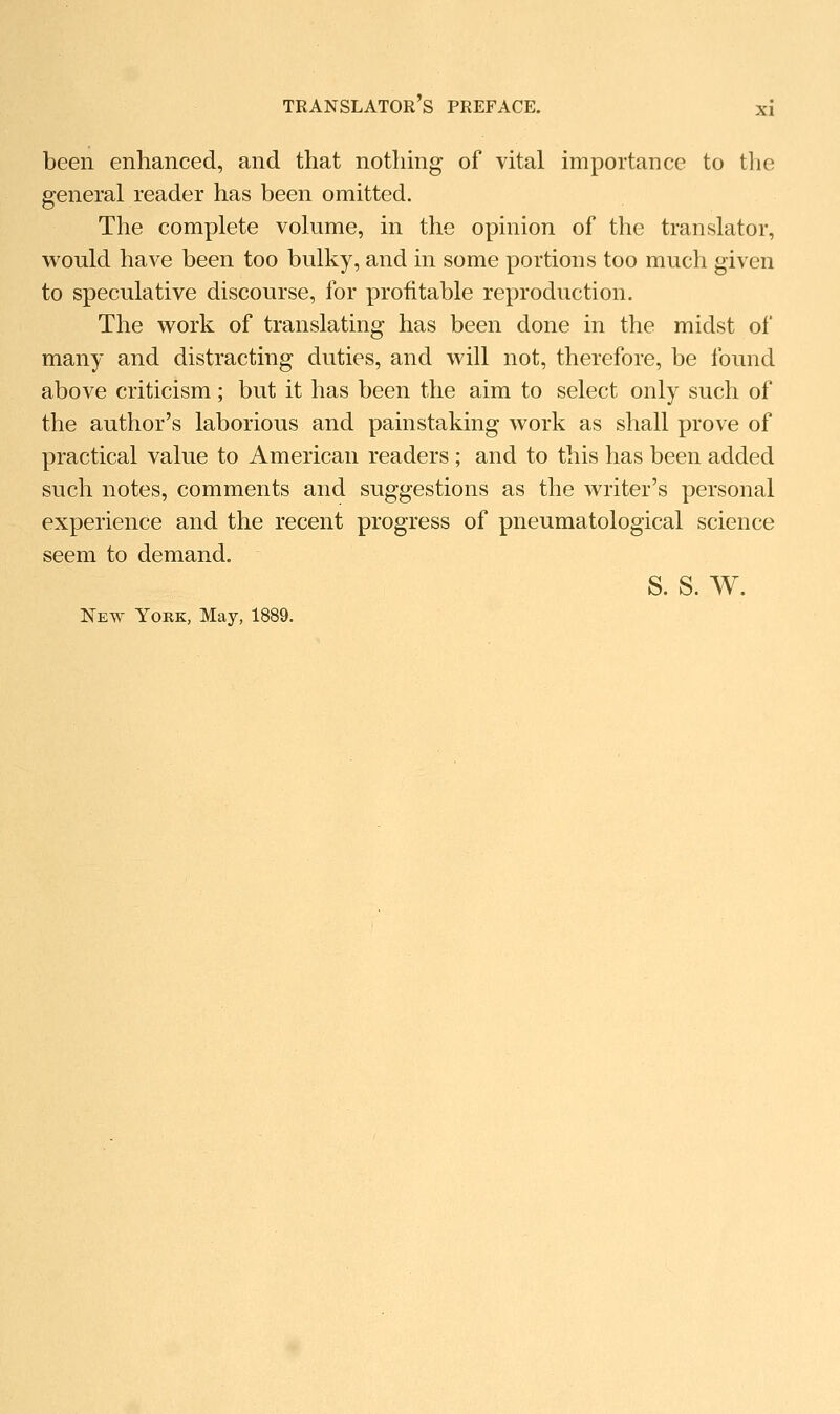 been enhanced, and that nothmg of vital importance to the general reader has been omitted. The complete volume, in the opinion of the translator, w^ould have been too bulky, and in some portions too much given to speculative discourse, for profitable reproduction. The work of translating has been done in the midst of many and distracting duties, and will not, therefore, be found above criticism; but it has been the aim to select only such of the author's laborious and painstaking work as shall prove of practical value to American readers ; and to this has been added such notes, comments and suggestions as the writer's personal experience and the recent progress of pneumatological science seem to demand. s. s. w. New Yoke, May, 1889.