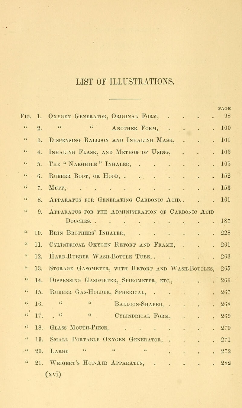 LIST OF ILLUSTRATIONS. Fig. 1. Oxygen Generator, Original Form,  2.   Another Form,  3. Dispensing Balloon and Inhaling Mask,  4. Inhaling Flask, and Methob op Using,  5. The  Narghile  Inhaler,  6. Rubber Boot, or Hood, . . . . 1. Muff,  8. Apparatus for Generating Carbonic Acid,.  9. Apparatus for the Administration of Carbonic Acid Douches,  10. Brin Brothers' Inhaler,  11. Cylindrical Oxygen Retort and Frame,  12. Hard-Rubber Wash-Bottle Tube, ....  13. Storage Gasometer, with Retort and Wash-Bottles  14. Dispensing Gasometer, Spirometer, etc,  15. Rubber Gas-Holder, Spherical, ....  16.   Balloon-Shaped, .  17. .   Cylindrical Form,  18. Glass Mouth-Piece, . .  19. Small Portable Oxygen Generator, .  20. Large   ...  21. Weigert's Hot-Air Apparatus, . . , (xvi) PAGE 98 100 101 103 105 152 153 161 187 228 261 263 265 266 267 268 269 270 271 272 282