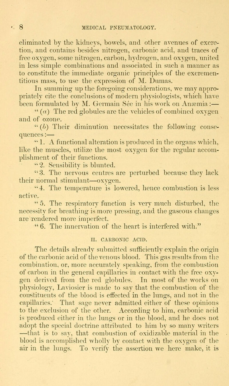 eliminated by the kidneys, bowels, and other avenues of excre- tion, and contains besides nitrogen, carbonic acid, and traces of free oxygen, some nitrogen, carbon, hydrogen, and oxygen, united in less simple combinations and associated in such a manner as to constitute the immediate organic principles of the excremen- titious mass, to use the expression of M. Dumas. In summing up the foregoing considerations, we may appro- priately cite the conclusions of modern physiologists, which have been formulated by M. Germain See in his work on Anaemia :—  («) The red globules are the vehicles of combined oxygen and of ozone.  (h) Their diminution necessitates the following conse- quences :—  1. A functional alteration is produced in the organs which, like the muscles, utilize the most oxygen for the regular accom- plishment of their functions.  2. Sensibility is blunted. '' 3. The nervous centres are perturbed because they lack their normal stimulant—oxygen. 4. The temperature is lowered, hence combustion is less active.  5. The respiratory function is very much disturbed, the necessity for breathing is more pressing, and the gaseous changes are rendered more imperfect.  6. The innervation of the heart is interfered with. II. CARBONIC ACID. The details already submitted sufficiently explain the origin of the carbonic acid of the venous blood. This gas results from the combination, or, more accurately speaking, from the combustion of carbon in the general capillaries in contact with the free oxy- gen derived from the red globules. In most of the works on physiology, Laviosier is made to say that the combustion of the con'stituents of the blood is effected in the lungs, and not in the capillaries.' That sage never admitted either of these opinions to the exclusion of the other. According to him, carbonic acid is produced either in the lungs or in the blood, and he does not adopt the special doctrine attributed to him by so many writers ^that is to say, that combustion of oxidizable material in the blood is accomplished wholly by contact with the oxygen of the air in the lungs. To verify the assertion we here make, it is