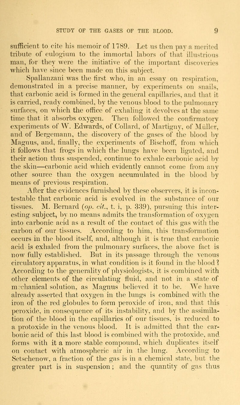 sufficient to cite his memoir of 1789. Let us tlien pay a merited tribute of eulogiara to the immortal labors of that illustrious man, for they were the initiative of the important discoveries which have since been made on this subject. Spallanzani was the first who, in an essay on respiration, demonstrated in a precise manner, by experiments on snails, that carbonic acid is formed in the general capillaries, and that it is carried, ready combined, by the venous blood to the pulmonary surfaces, on which the office of exhaling it devolves at the same time that it absorbs oxygen. Then followed the confirmatory experiments of W. Edwards, of Collard, of Martigny, of Miiller, and of Bergemann, the discovery of the gases of the blood by Magnus, and, finally, the experiments of Bischoff, from which it follows that frogs in which the lungs have been ligated, and their action thus suspended, continue to exhale carbonic acid by the skin—carbonic acid which evidently cannot come from any other source than the oxygen accumulated in the blood by means of previous respiration. After the evidences furnished by these observers, it is incon- testable that carbonic acid is evolved in the substance of our tissues. M. Bernard {op. cit., t. i, p. 339), pursuing this inter- esting subjectj by no means admits the transformation of oxygen into carbonic acid as a result of the contact of this gas with the carbon of our tissues. According to him, this transformation occurs in the blood itself, and, although it is true that carbonic acid is exhaled from the pulmonary surfaces, the above fact is now fully established. But in its passage through the venous circulatory apparatus, in what condition is it found in the blood] According to the generality of physiologists, it is combined with other elements of the circulating fluid, and not in a state of mochanical solution, as Magnus believed it to be. We have already asserted that oxygen in the lungs is combined with the iron of the red globules to form peroxide of iron, and that this peroxide, in consequence of its instability, and by the assimila- tion of the blood in the capillaries of our tissues, is reduced to a protoxide in the venous blood. It is admitted that the car- bonic acid of this last blood is combined with the protoxide, and. forms with it a more stable compound, which duplicates itself on contact with atmospheric air in the lung. According to Setschenow, a fraction of the gas is in a chemical state, but the greater part is in suspension; and the quantity of gas thus