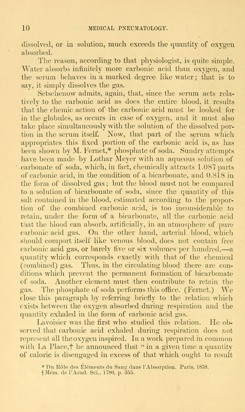 dissolved, or in solution, much exceeds the quantity of oxygen absorbed. The reason, according to that physiologist, is quite simple. Water absorbs infinitely more carbonic acid than oxygen, and the serum behaves in a marked degree like water; that is to say, it simply dissolves the gas. Setschenow admits, again, that, since the serum acts rela- tively to the carbonic acid as does the entire blood, it results that the chemic action of the carbonic acid must be looked for in the globules, as occurs in case of oxygen, and it must also take place simultaneously with the solution of the dissolved por- tion in the serum itself. Now, that part of the serum which appropriates this fixed portion of the carbonic acid is, as has been shown by M. Fernet,* phosphate of soda. Sundry attempts have been made by Lothar Meyer with an aqueous solution of carbonate of soda, which, in fact, chemically attracts 1.087 parts of carbonic acid, in the condition of a bicarbonate, and 0.818 in the form of dissolved gas; but the blood must not be compared to a solution of bicarbonate of soda, since the quantity of this salt contained in the blood, estimated according to the propor- tion of the combined carbonic acid, is too inconsiderable to retain, under the form of a bicarbonate, all the carbonic acid that the blood can absorb, artificially, in an atmosphere of pure carbonic acid gas. On the other hand, arterial blood, Avhich should comport itself like venous blood, does not contain free carbonic acid gas, or barely five or six volumes per hundred,—a quantity which corresponds exactly with that of the chemical (combined) gas. Thus, in the circulating blood there are con- ditions which prevent the permanent formation of bicarbonate of soda. Another element must then contribute to retain the gas. The phosphate of soda performs this office. (Fernet.) We close this paragraph by referring briefly to the relation which exists between the oxygen absorbed during respiration and the quantity exhaled in the form of carbonic acid gas. Lavoisier was the first who studied this relation. He ob- served that carbonic acid exhaled during respiration does not represent all the oxygen inspired. In a work prepared in common with La Place,t he announced that  in a given time a quantity of caloric is disengaged in excess of that which ought to result *Du Role des Elements clu Sans clans I'Absorption. Paris, 1858. fMem. cle I'Acad. ScL, 1780, p. 355.