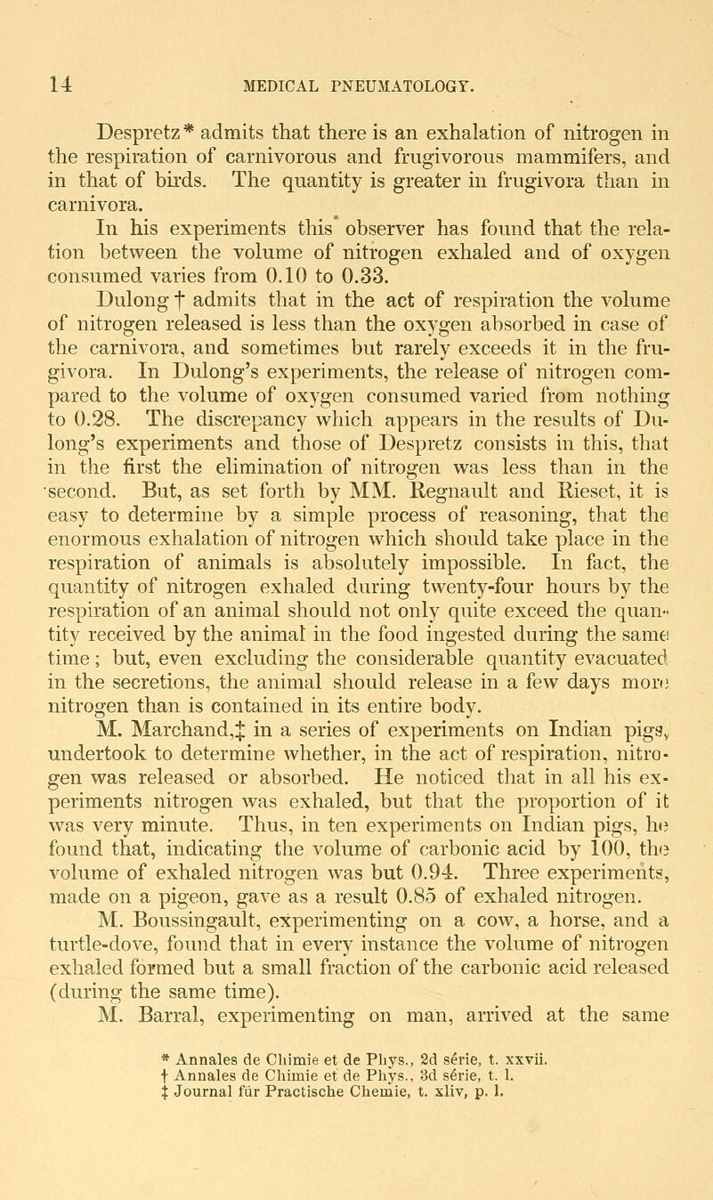 Despretz * admits that there is an exhalation of nitrogen in the respiration of carnivorous and frugivorons mammifers, and in that of birds. The quantity is greater in frugivora than in carnivora. In his experiments this observer has found that the rela- tion between the volume of nitrogen exhaled and of oxygen consumed varies from 0.10 to 0.33. Dulong f admits that in the act of respiration the volume of nitrogen released is less than the oxygen absorbed in case of the carnivora, and sometimes but rarely exceeds it in the fru- givora. In Dulong's experiments, the release of nitrogen com- pared to the volume of oxygen consumed varied from nothing to 0.28. The discrepancy which appears in the results of Du- long's experiments and those of Despretz consists in this, that in the first the elimination of nitrogen was less than in the second. But, as set forth by MM. Regnault and Rieset, it is easy to determine by a simple process of reasoning, that the enormous exhalation of nitrogen which should take place in the respiration of animals is absolutely impossible. In fact, the quantity of nitrogen exhaled during twenty-four hours by the respiration of an animal should not only quite exceed the quan- tity received by the animal in the food ingested during the same time; but, even excluding the considerable quantity evacuated in the secretions, the animal should release in a few days mor(3 nitrogen than is contained in its entire body. M. Marchand,^ in a series of experiments on Indian pigSy undertook to determine whether, in the act of respiration, nitro- gen was released or absorbed. He noticed that in all his ex- periments nitrogen was exhaled, but that the proportion of it was very minute. Thus, in ten experiments on Indian pigs, he found that, indicating the volume of carbonic acid by 100, the volume of exhaled nitrogen was but 0.94. Three experiments, made on a pigeon, gave as a result 0.85 of exhaled nitrogen. M. Boussingault, experimenting on a cow, a horse, and a turtle-dove, found that in every instance the volume of nitrogen exhaled formed but a small fraction of the carbonic acid released (during the same time). M. Barral, experimenting on man, arrived at the same * Annales de Cliimie et de Pliys., 2d serie, t. xxvii. f Annales de Chimie et de Phys., 3d s6rie, t. 1. X Journal fiir Practische Cheiiiie, t. xliv, p. 1.