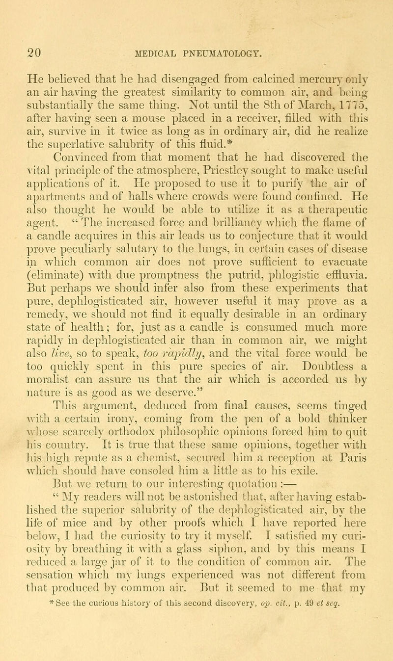 He believed that he had disengaged from calcined mercury only an air having the greatest similarity to common air, and being substantially the same thing. Not until the 8th of March, 1775, after having seen a mouse placed in a receiver, filled with this air, survive in it twice as long as in ordinary air, did he realize the superlative salubrity of this fluid.* Convinced from that moment that he had discovered the vital principle of the atmosphere, Priestley sought to make useful applications of it. He proposed to use it to purify the air of apartments and of halls where crowds were found confined. He also thought he would be able to utilize it as a therapeutic agent.  The increased force and brilliancy which the flame of a candle acquires in this air leads us to conjecture that it would prove peculiarly salutary to the lungs, in certain cases of disease in which common air does not prove suflicient to evacuate (eliminate) with due promptness the putrid, phlogistic eflluvia. But perhaps we should infer also from these experiments that pure, dephlogisticated air, however useful it may prove as a remedy, we should not find it equally desirable in an ordinary state of health; for, just as a candle is consumed much more rapidly in dephlogisticated air than in common air, we might also live^ so to speak, too rapidly^ and the vital force would be too quickly spent in this pure species of air. Doubtless a moralist can assure us that the air which is accorded us by nature is as good as we deserve. This argument, deduced from final causes, seems tinged with a certain irony, coming from the pen of a bold thinker whose scarcely orthodox philosophic opinions forced him to quit his country. It is true that these same opinions, together with his high repute as a chemist, secured him a reception at Paris which should have consoled him a little as to his exile. But we return to our interesting quotation :—  My readers will not be astonished that, after having estab- lished the superior salubrity of the dephlogisticated air, by the life of mice and by other proofs which I have reported here below, I had the curiosity to try it myself. I satisfied my curi- osity by breathing it with a glass siphon, and by this means I reduced a large jar of it to the condition of common air. The sensation which my lungs experienced was not different from that produced by common air. But it seemed to me that my *See the curious history of this second discovery, op. cit., p. 49 et scq.