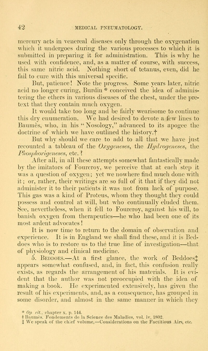 mercury acts in venereal diseases only through the oxygenation which it undergoes during the various processes to which it is submitted in preparing it for administration. This is why he used with confidence, and, as a matter of course, with success, this same nitric acid. Nothing short of tetanus, even, did he fail to cure with this universal specific. But, patience! Note the progress. Some years later, nitric acid no longer curing, Burdin ^ conceived the idea of adminis- tering the ethers in various diseases of the chest, under the pre- text that they contain much oxygen. It would take too long and be fairly wearisome to continue this dry enumeration. We had desired to devote a few lines to Baumes, who, in his  Nosology, advanced to its apogee the doctrine of which we have outlined the history.f But why should we care to add to all that we have just recounted a tableau of the Oxi/geueses, the ff/jdrogeneses, the Phospliorlgeneses^ etc. ] After all, in all these attempts somewhat fantastically made by the imitators of Fourcroy, we perceive that at each step it was a question of oxygen; yet we nowhere find much done with it; or, rather, their writings are so full of it that if they did not administer it to their patients it was not from lack of purpose. This gas was a kind of Proteus, whom they thought they could possess and control at will, but who continually eluded them. See, nevertheless, when it fell to Fourcroy, against his will, to banish oxygen from therapeutics—he who had been one of its most ardent advocates! It is now time to return to the domain of observation and experience. It is in England we shall find these, and it is Bed- does who is to restore us to th^ true line of investigation—that of physiology and clinical medicine. 5. Beddoes.—At a first glance, the work of BeddoesJ appears somewhat confused, and, in fact, this confusion really exists, as regards the arrangement of his materials. It is evi- dent that the author was Hot preoccupied with the idea of making a book. He experimented extensively, has given the result of his experiments, and, as a consequence, has grouped in some disorder, and almost in the same manner in which they * Op cit., chapter x, p. 144. f Baumes, Fondements de la Science des Maladies, vol. iv, 1802. X We speak of the chief volume,—Cousiderations on the Factitious Airs, etc.