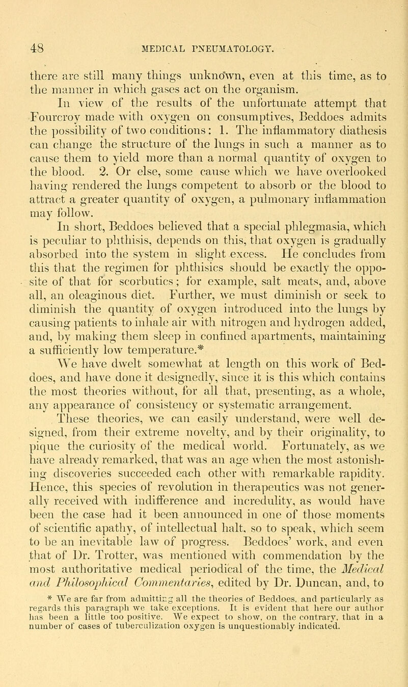 there are still many things unkno'wn, even at this time, as to the manner in which gases act on the organism. In view of the results of the unfortunate attempt that Fourcroy made with oxygen on consumptives, Beddoes admits the possibility of two conditions: 1. The inflammatory diathesis can change the structure of the lungs in such a manner as to cause them to yield more than a normal quantity of oxygen to the blood. 2. Or else, some cause which we have overlooked having rendered the lungs competent to absorb or the blood to attrac;t a greater quantity of oxygen, a pulmonary inflammation may follow. In short, Beddoes believed that a special phlegmasia, which is peculiar to plithisis, depends on this, that oxygen is gradually absorbed into the system in slight excess. He concludes from this that the regimen for phthisics should be exactly the oppo- site of that for scorbutics; for example, salt meats, and, above all, an oleaginous diet. Further, we must diminish or seek to diminish the quantity of oxygen introduced into the lungs by causing patients to inhale air with nitrogen and hydrogen added, and, by making them sleep in confined apartments, maintaining a sufficiently low temperature.* We have dwelt somewhat at length on this work of Bed- does, and have done it designedly, since it is this which contains the most theories without, for all that, presenting, as a whole, any appearance of consistency or systematic arrangement. These theories, we can easily understand, were well de- signed, from their extreme novelty, and by their originality, to pique the curiosity of the medical world. Fortunately, as we have already remarked, that was an age when the most astonish- ing discoveries succeeded each other with remarkable rapidity. Hence, this species of revolution in therapeutics was not gener- ally received with indifference and incredulity, as would have been the case had it been announced in one of those moments of scientific apathy, of intellectual halt, so to speak, which seem to be an inevitable law of progress. Beddoes' work, and even that of Dr. Trotter, was mentioned with commendation by the most authoritative medical periodical of the time, the Medical and Philosopliical Commentaries^ edited by Dr. Duncan, and, to * We are far from admitting all the theories of Beddoes, and particularly as regards this paragraph we take exceptions. It is evident that here our author lias been a little too positive. We expect to show, on the contrary, that in a number of cases of tuberculization oxygen is unquestionably indicated.