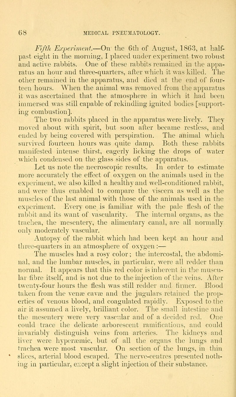 Fifth Experiment.—On the 6tli of August, 1863, at lialf- past eight m the morning, I placed under experiment two robust and active rabbits. One of these rabbits remained in the appa- ratus an hour and three-quarters, after which it was killed. The other remained in the apparatus, and died at the end of four- teen hours. When the animal was removed from the apparatus it was ascertained that the atmosphere in which it had been immersed was still capable of rekindling ignited bodies [support- ing combustion]. The two rabbits placed in the apparatus were lively. They moved about with spirit, but soon after became restless, and ended by being covered with perspiration. The animal which survived fourteen hours was quite damp. Both these rabbits manifested intense thirst, eagerly licking the drops of water which condensed on the glass sides of the apparatus. Let us note the necroscopic results. In order to estimate more accurately the effect of oxygen on the animals used in the experiment, we also killed a healthy and well-conditioned rabbit, and were thus enabled to compare the viscera as well as the muscles of the last animal with those of the animals used in the experiment. Every one is familiar with the pale flesh of the rabbit and its want of vascularity. The internal organs, as the trachea, the mesentery, the alimentary canal, are all normally only moderately vascular. Autopsy of the rabbit which had been kept an hour and three-quarters in an atmosphere of oxygen :— The muscles had a rosy color; the intercostal, the abdomi- nal, and the lumbar muscles, in particular, were all redder than normal. It appears that this red color is inherent in the muscu- lar fibre itself, and is not due to the injection of tlie veins. After twenty-four hours the flesh was still redder and firmer. Blood taken from the venae cavse and the jugulars retained the prop- erties of venous blood, and coagulated rapidly. Exposed to the air it assumed a lively, brilliant color. The small intestine and the mesentery were very vascular and of a decided red. One could trace the delicate arborescent ramifications, and could invariably distinguish veins from arteries. The kidneys and liver were hypersemic, but of all the organs the lungs and trachea were most vascular. On section of the lungs, in thin slices, arterial blood escaped. The nerve-centres presented noth- ing in particular, except a slight injection of their substance.