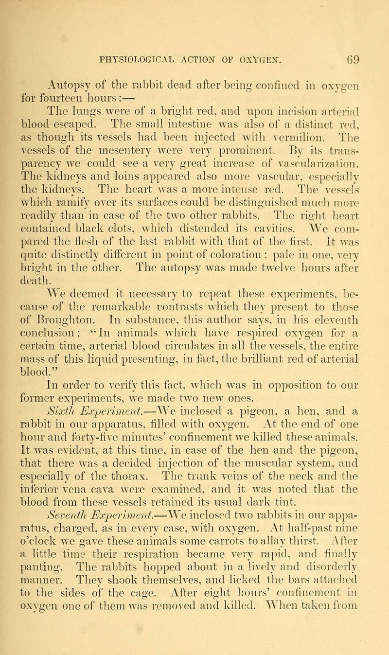 x\utopsy of the rabbit dead after being confined in oxygen for fourteen hours :— The kmgs were of a bright red, and upon incision arterial blood escaped. The small intestine was also of a distinct red, as though its vessels had been injected with vermilion. The vessels of the mesentery were very prominent. By its trans- parency we could see a very great increase of vascularization. The kidneys and loins appeared also more vascular, especially the kidneys. The heart was a more intense red. The vessels which ramify over its surfaces could be distinguished much more readily than in case of the two other rabbits. The right heart contained black clots, which distended its cavities. We com- pared the fiesh of the last rabbit with that of the first. It was qnite distinctly diiferent in point of coloration : pale in one, very bright in the other. The autopsy was made twelve hours after death. We deemed it necessary to repeat these experiments, be- cause of the remarkable contrasts which they present to those of Broughton. In substance, this author says, in his eleventh conclusion: In animals Avhich have respired oxygen for a certain time, arterial blood circulates in all the vessels, the entire mass of this liquid presenting, in fact, the brilliant red of arterial blood. In order to verify this fact, which was in opposition to our former experiments, we made two new ones. Sixth, Experimeid.—We inclosed a pigeon, a hen, and a rabbit in our apparatus, filled with oxygen. At the end of one hour and forty-five minutes' confinement we killed these animals. It was evident, at this time, in case of the hen and the pigeon, that there was a decided injection of the muscular system, and especially of the thorax. The trunk veins of the neck and the inferior vena cava were examined, and it was noted that the blood from these vessels retained its usual dark tint. Seventh Experiment.—We inclosed two rabbits in our appa- ratus, charged, as in every case, with oxygen. At half-past nine o'clock we gave these animals some carrots to allay thirst. After a little time their respiration became very rapid, and finally panting. The rabbits hopped about in a lively and disorderly manner. They shook themselves, and licked the bars attached to the sides of the cage. After eight hours' confinement in oxygen one of them was removed and killed. When taken from