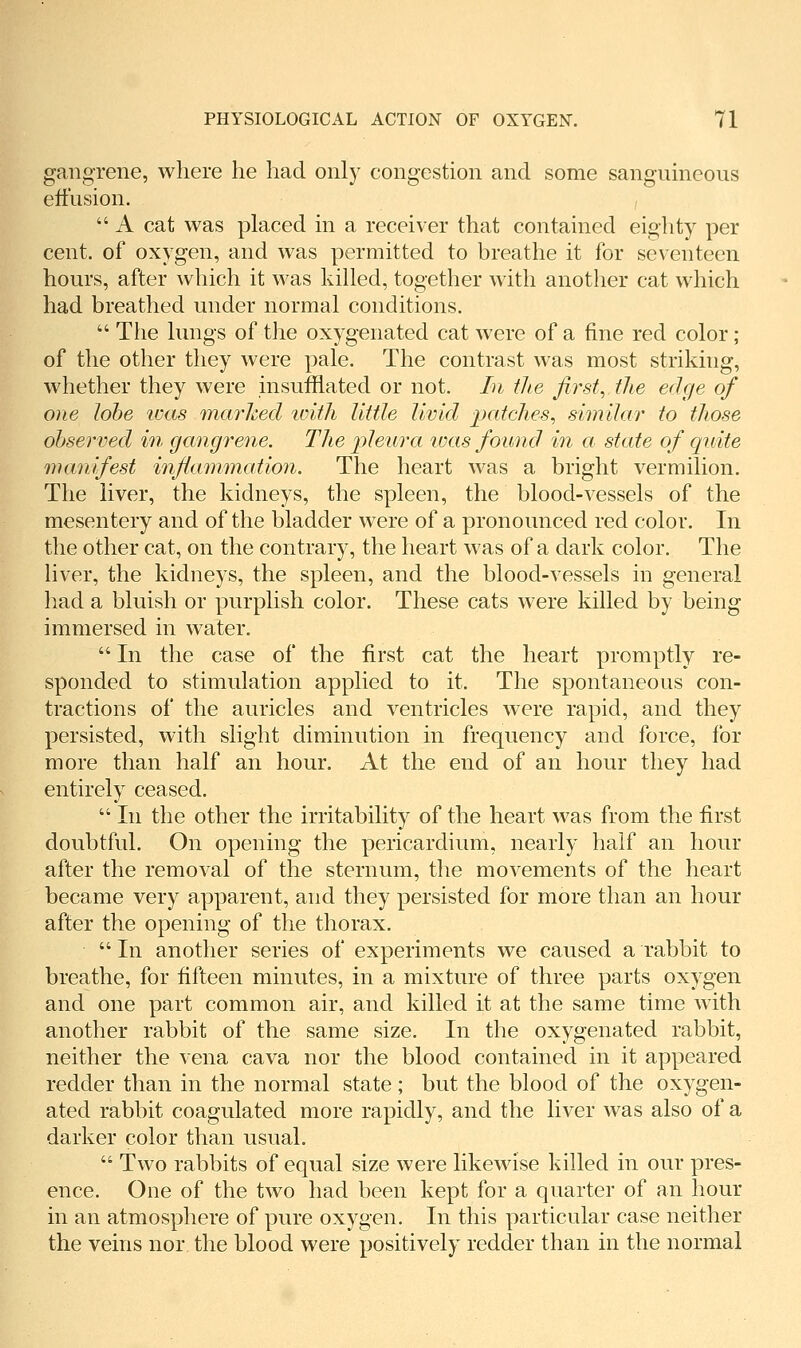 gangrene, where he had only congestion and some sanguineous eft'usion.  A cat was placed in a receiver that contained eighty per cent, of oxygen, and was permitted to breathe it for seventeen hours, after which it was killed, together with another cat which had breathed under normal conditions.  The lungs of the oxygenated cat were of a fine red color; of the other they were pale. The contrast was most striking, whether they were insufflated or not. In the first, the edge of one lobe icas inarhed luith little livid ^patches, similar to tliose observed in gangrene. The pleura ivas found in a state of quite manifest infianmiation. The heart was a bright vermilion. The liver, the kidneys, the spleen, the blood-vessels of the mesentery and of the bladder were of a pronounced red color. In the other cat, on the contrary, the heart was of a dark color. The liver, the kidneys, the spleen, and the blood-vessels in general had a bluish or purplish color. These cats were killed by being immersed in water.  In the case of the first cat the heart promptly re- sponded to stimulation applied to it. The spontaneous con- tractions of the auricles and ventricles were rapid, and they persisted, with slight diminution in frequency and force, for more than half an hour. At the end of an hour they had entirely ceased.  In the other the irritability of the heart was from the first doubtful. On opening the pericardium, nearly half an hour after the removal of the sternum, tlie movements of the heart became very apparent, and they persisted for more than an hour after the opening of the thorax.  In another series of experiments we caused a rabbit to breathe, for fifteen minutes, in a mixture of three parts oxygen and one part common air, and killed it at the same time with another rabbit of the same size. In the oxygenated rabbit, neither the vena cava nor the blood contained in it appeared redder than in the normal state; but the blood of the oxygen- ated rabbit coagulated more rapidly, and the liver was also of a darker color than usual.  Two rabbits of equal size were likewise killed in our pres- ence. One of the two had been kept for a quarter of an hour in an atmosphere of pure oxygen. In this particular case neither the veins nor the blood were positively redder than in the normal