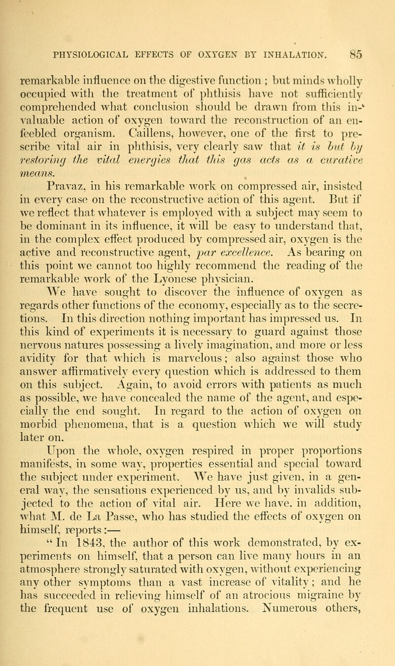 remarkable influence on the digestive function ; but minds wholly occupied with the treatment of phthisis have not sufficiently comprehended what conclusion should be drawn from this in-* valuable action of oxygen toward the reconstruction of an en- feebled organism. Caillens, however, one of the first to pre- scribe vital air in phthisis, very clearly saw that it is hut hij restoring the vital energies that this gas acts as a curative means. Pravaz, in his remarkable work on compressed air, insisted in every case on the reconstructive action of this agent. But if we reflect that whatever is employed with a subject may seem to be dominant in its influence, it will be easy to understand that, in the complex effect produced by compressed air, oxygen is the active and reconstructive agent, par excellence. As bearing on this point we cannot too highly recommend the reading of the remarkable work of the Lyonese physician. We have sought to discover the influence of oxygen as regards other functions of the economy, especially as to the secre- tions. In this direction nothing important has impressed us. In this kind of experiments it is necessary to guard against those nervous natures possessing a lively imagination, and more or less avidity for that which is marvelous; also against those who answer affirmatively every question which is addressed to them on this subject. Again, to avoid errors with patients as much as possible, we have concealed the name of the agent, and espe- cially the end souglit. In regard to the action of oxygen on morbid phenomena, that is a question w^hich we will study later on. Upon the whole, oxygen respired in proper proportions manifests, in some way, properties essential and special toward the subject under experiment. We have just given, in a gen- eral way, the sensations experienced by us, and by invalids sub- jected to the action of vital air. Here we have, in addition, what M. de La Passe, who has studied the effects of oxygen on himself, reports:— In 1843, the author of this work demonstrated, by ex- periments on himself, that a person can live many hours in an atmosphere strongly saturated with oxygen, without experiencing any other symptoms than a vast increase of vitality; and he has succeeded in relieving himself of an atrocious migraine by the frequent use of oxygen inhalations. Numerous others,