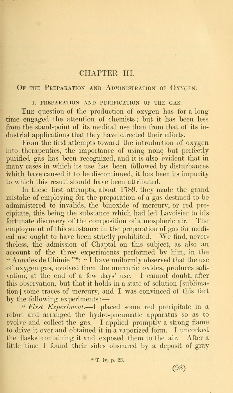 CHAPTER III. Of the Preparation and Administration of Oxygen. I. preparation and purification of the gas. The question of the production of oxygen has for a long time engaged the attention of chemists; but it has been less from the stand-point of its medical use than from that of its in- dustrial applications that they have directed their efforts. From the first attempts toward the introduction of oxygen into therapeutics, the importance of using none but perfectly purified gas has been recognized, and it is also evident that in many cases in which its use has been followed by disturbances which have caused it to be discontinued, it has been its impurity to which this result should have been attributed. In these first attempts, about 1789, they made the grand mistake of employing for the preparation of a gas destined to be administered to invalids, the binoxide of mercury, or red pre- cipitate, this being the substance which had led Lavoisier to his fortunate discovery of the composition of atmospheric air. The employment of this substance in the preparation of gas for medi- cal use ought to have been strictly prohibited. We find, never- theless, the admission of Chaptal on this subject, as also an account of the tbree experiments performed by him, in the  Annales de Chimie *:  I have uniformly observed that the use of oxygen gas, evolved from the mercuric oxides, produces sali- vation, at the end of a few days' use. I cannot doubt, after this observation, but that it holds in a state of solution [sublima- tion] some traces of mercury, and I was convinced of this fact by the following experiments :—  First Experiment.—I placed some red precipitate in a retort and arranged the hydro-pneumatic apparatus so as to evolve and collect the gas. I applied promptly a strong flame to drive it over and obtained it in a vaporized form. I uncorked the flasks containing it and exposed them to the air. After a little time I found their sides obscured by a deposit of gray * T. iv, p. 23.