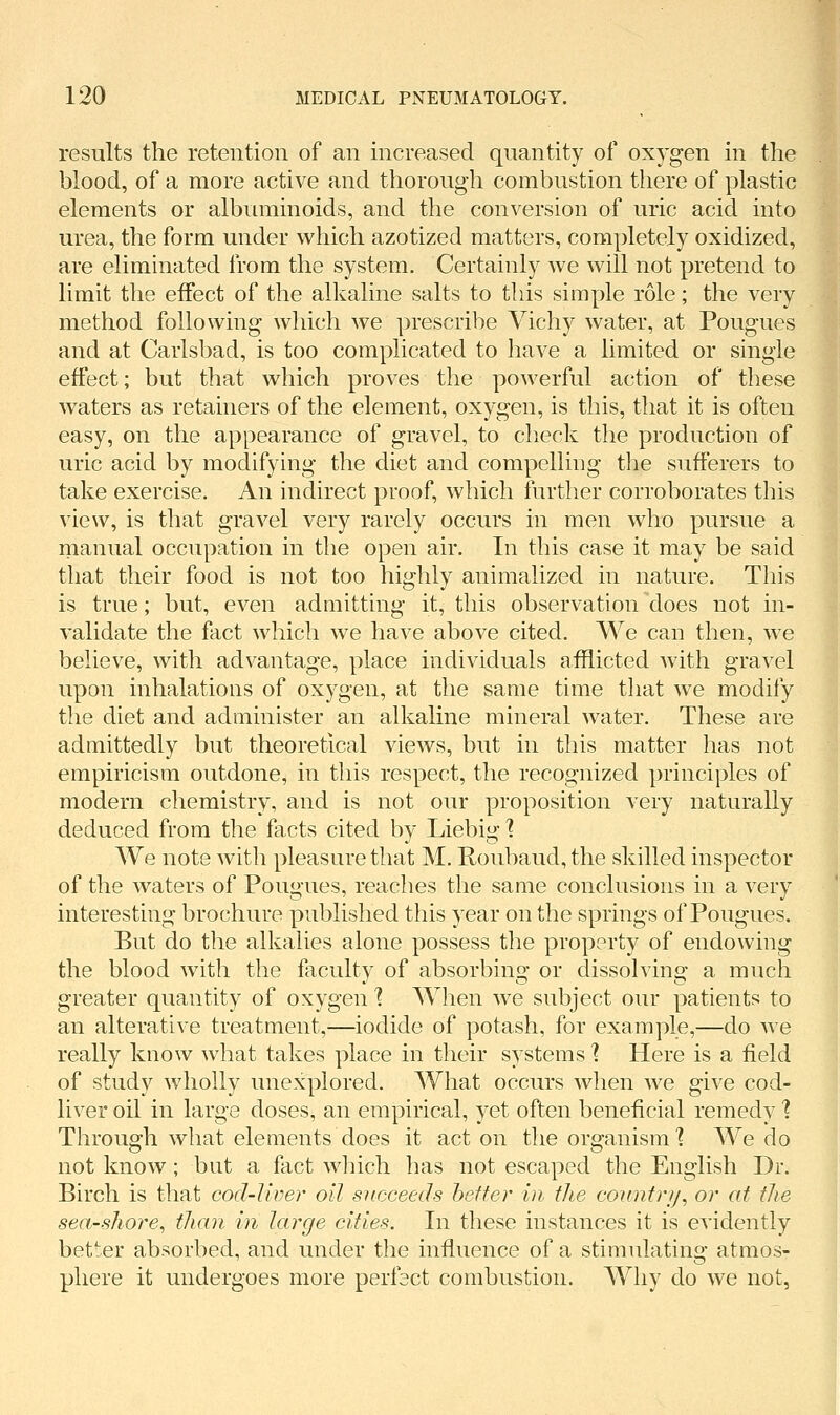 results the retention of an increased quantity of oxygen in the blood, of a more active and thorough combustion there of plastic elements or albiuninoids, and the conversion of uric acid into urea, the form under which azotized matters, completely oxidized, are eliminated from the system. Certainly we will not pretend to limit the effect of the alkaline salts to this simple role; the very method following which we prescribe Vichy water, at Pougues and at Carlsbad, is too complicated to have a limited or single effect; but that which proves the powerful action of these waters as retainers of the element, oxygen, is this, that it is often easy, on the appearance of gravel, to check the production of uric acid by modifying the diet and compelling the sufferers to take exercise. An indirect proof, which further corroborates this view, is that gravel very rarely occurs in men who pursue a manual occupation in the open air. In this case it may be said that their food is not too highly animalized in nature. This is true; but, even admitting it, this observation does not in- validate the fact which we have above cited. We can then, we believe, with advantage, place individuals afflicted Avith gravel upon inhalations of oxygen, at the same time that we modify the diet and administer an alkaline mineral water. These are admittedly but theoretical views, but in this matter has not empiricism outdone, in this respect, the recognized principles of modern chemistry, and is not our proposition very naturally deduced from the facts cited by Liebig ] We note with pleasure that M. Roubaud,the skilled inspector of the waters of Pougues, reaches the same conclusions in a very interesting brochure published this year on the springs of Pougues. But do the alkalies alone possess the property of endowing the blood with the faculty of absorbing or dissolving a much greater quantity of oxygen 1 When we subject our patients to an alterative treatment,—iodide of potash, for example,—do we really know what takes place in their systems ] Here is a field of study wholly unexplored. What occurs when we give cod- liver oil in large doses, an empirical, yet often beneficial remedy 1 Through what elements does it acton the organism'? We do not know; but a fact which has not escaped the English Dr. Birch is that cod-liver oil succeeds heifer in the country^ or at the sea-shore^ than in large cities. In these instances it is evidently better absorbed, and under the influence of a stimulating atmos- phere it undergoes more perfect combustion. AVliy do we not, I