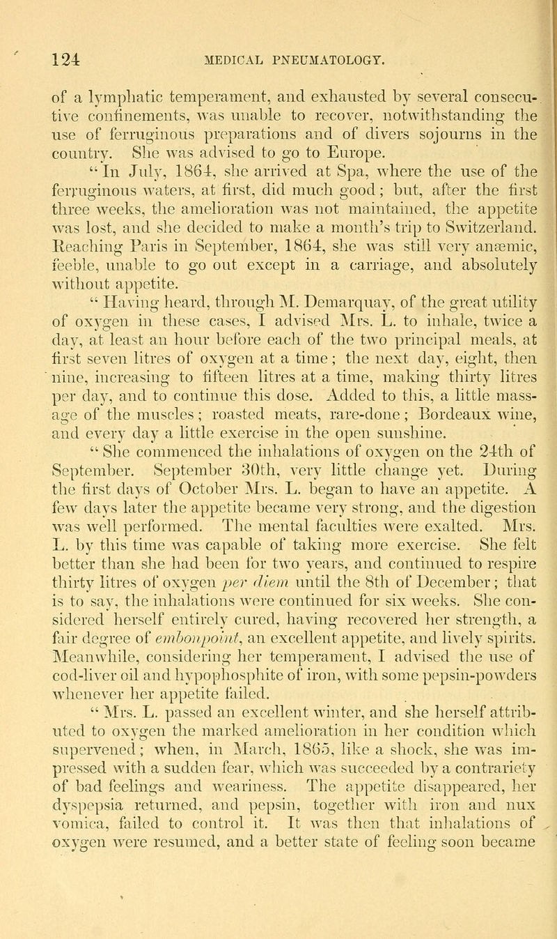 of a lympliatic temperament, and exhausted by several consecu- tive coiiiinements, was unable to recover, notwithstanding the use of ferruginous preparations and of divers sojourns in the country. She was advised to go to Europe. In July, 1864, she arrived at Spa, where the use of the ferruginous waters, at first, did much good; but, after the first three weeks, the amelioration was not maintained, the appetite was lost, and she decided to make a month's trip to Switzerland. Reaching Paris in September, 1864, she was still very anaemic, feeble, unable to go out except in a carriage, and absolutely without appetite.  Having heard, through M. Demarquay, of the great utility of oxygen in these cases, I advised Mrs. L. to inhale, twice a day, at least an hour before each of the two principal meals, at first seven litres of oxygen at a time; the next day, eight, then nine, increasing to fifteen litres at a time, making thirty litres per day, and to continue this dose. Added to this, a little mass- age of the muscles; roasted meats, rare-done; Bordeaux wine, and every day a little exercise in the open sunshine.  She commenced the inhalations of oxygen on the 24th of September. September 3()th, very little change yet. During the first clays of October Mrs. L. began to have an appetite. A few days later the appetite became very strong, and the digestion was well nerformed. The mental faculties were exalted. Mrs. L. by this time was capable of taking more exercise. She felt better than she had been for two years, and continued to respire thirty litres of oxygen i^er diem until the 8th of December; that is to say, the inhalations were continued for six weeks. She con- sidered herself entirely cured, having recovered her strength, a fair degree of embonpoinf, an excellent appetite, and lively spirits. Meanwhile, considering her temperament, I advised the use of cod-liver oil and hypophosphite of iron, with some pepsin-powders whenever her appetite failed.  Mrs. L. passed an excellent winter, and she herself attrib- uted to oxygen the marked amelioration in her condition which supervened; when, in March, 1865, like a shock, she was im- pressed with a sudden fear, which was succeeded by a contrariety of bad feelings and weariness. The appetite disappeared, her dyspepsia returned, and pepsin, together with iron and nux vomica, failed to control it. It was then that inhalations of oxygen were resumed, and a better state of feeling soon became