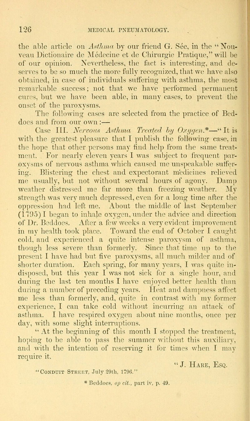 the able article on Asthma by our friend G. See, in the  Noii- veaii Dictionaire de jNIedecine et de Chirurgie Pratique, will be of our opinion. Nevertheless, the fact is interesting, and de- serves to be so much the more fully recognized, that we have also obtained, in case of individuals suffering with asthma, the most remarkable success; not that we have performed permanent cures, but we have been able, in many cases, to prevent the onset of the paroxysms. The following cases are selected from the practice of Bed- does and from our own :— Case III. Nervous Asthma Treated by Oxygen.^— It is with the greatest pleasure that I publish the following case, in the hope that other persons may find help from the same treat- ment. For nearly eleven years I was subject to frequent par- oxysms of nervous asthma which caused me unspeakable suffer- ing. Blistering the chest and expectorant medicines relieved me usually, but not without several hours of agony. Damp weather distressed me far more than freezing weather. My strength was very much depressed, even for a long time after the oppression had left me. About the middle of last September (1795)1 began to inhale oxygen, under the advice and direction of Dr. Beddoes. After a few weeks a very evident improvement in my health took place. Toward the end of October I caught cold, and experienced a quite intense paroxysm of asthma, though less severe than formerly. Since that time up to the present I have had but five paroxysms, all much milder and of shorter duration. Each spring, for many years, I was quite in- disposed, but this year I was not sick for a single hour, and during the last ten months I have enjoyed better health than during a number of preceding years. Heat and dampness affect me less than formerly, and, quite in contrast with my former experience, I can take cold without incurring an attack of asthma. I have respired oxygen about nine months, once per day, wdth some slight interruptions. '• At the beginning of this month I stopped the treatment, hoping to be able to pass the summer ^^'ithout this auxiliary, and with the intention of reserving it for times when I may require it.  J. Hare, Esq. CoNDtriT Street, July 29tli, 1796.