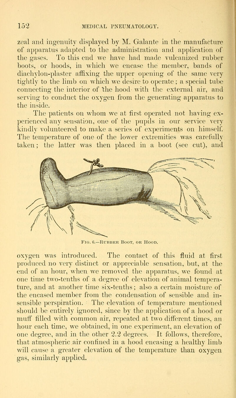 zeal and ingenuity displayed by M. Galante in the manufacture of apparatus adapted to the administration and application of the gases. To this end we have had made vulcanized rubber boots, or hoods, in which we encase the member, bands of diachylon-plaster affixing the upper opening of the same very tightly to the limb on which we desire to operate; a special tube connecting the interior of the hood- with the external air, and serving to conduct the oxygen from the generating apparatus to the inside. The patients on whom we at first operated not having ex- perienced any sensation, one of the pupils in our service very kindly volunteered to make a series of experiments on himself. The temperature of one of the lower extremities was carefully taken; the latter was then placed in a boot (see cut), and Fig. 6.—Rubber Boot, or Hood. oxygen was introduced. The contact of this fluid at first produced no very distinct or appreciable sensation, but, at the end of an hour, when we removed the apparatus, we found at one time two-tenths of a degree of elevation of animal tempera- ture, and at another time six-tenths; also a certain moisture of the encased member from the condensation of sensible and in- sensible perspiration. The elevation of temperature mentioned should be entirely ignored, since by the application of a hood or muff filled with common air, repeated at two different times, an hour each time, we obtained, in one experiment, an elevation of one degree, and in the other 2.2 degrees. It follows, therefore, that atmospheric air confined in a hood encasing a healthy limb will cause a greater elevation of the temperature than oxygen gas, similarly applied.