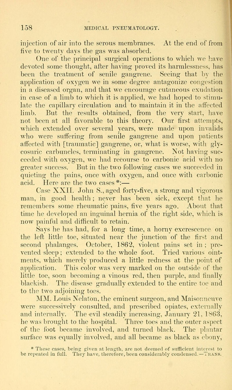 injection of air into the serous membranes. At the end of from five to twenty days the gas was absorbed. One of the principal surgical operations to which we have devoted some thought, after having proved its harmlessness, has been the treatment of senile gangrene. Seeing that by the application of oxygen we in some degree antagonize congestion in a diseased organ, and that we encourage cutaneous exudation in case of a limb to which it is applied, we had hoped to stimu- late the capillary circulation and to maintain it in the affected limb. But the results obtained, from the very start, have not been at all flivorable to this theory. Our first attempts, which extended over several years, were made upon invalids who were suffering from senile gangrene and upon patients affected with [traumatic] gangrene, or, what is worse, with gly- cosuric carbuncles, terminating in gangrene. Not having suc- ceeded with oxygen, we had recourse to carbonic acid with no greater success. But in the two following cases we succeeded in quieting the pains, once with oxygen, and once with carbonic acid. Here are the two cases *:— Case XXII. John S.,aged forty-five, a strong and vigorous man, in good health; never has been sick, except that he remembers some rheumatic pains, five years ago. About that time he developed an inguinal hernia of the right side, Avhich is now painful and difficult to retain. Says he has had, for a long time, a horny excrescence on the left little toe, situated near the junction of the first and second phalanges. October, 1862, violent pains set in ; pre- vented sleep; extended to the whole foot. Tried various oint- ments, which merely produced a little redness at the point of application. This color was very marked on the outside of the little toe, soon becoming a vinous red, then purple, and finally blackish. The disease gradually extended to the entire toe and to the two adjoining toes. MM. Louis Nelaton, the eminent surgeon, and Maisonneuve were successively consulted, and prescribed opiates, externally and internally. The evil steadily increasing, January 21, 1863, he was brought to the hospital. Three toes and the outer aspect of the foot became involved, and turned black. The plantar surface was equally involved, and all became as black as ebony, * These cases, being given at length, are not deemed of sufficient interest to be repeated in full. They have, therefore, been considerably condensed.—Trans.