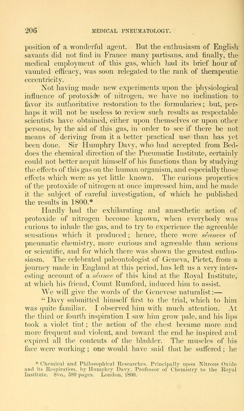 position of a wonderful agent. But the enthusiasm of EngHsh savants did not find in France many partisans, and finally, the medical employment of this gas, which had its brief hour of vaunted efficacy, was soon relegated to the rank of therapeutic eccentricity. Not having made new experiments upon the physiological influence of protoxide of nitrogen, we have no inclination to favor its authoritative restoration to the formularies; but, per- haps it will not be useless to review such results as respectable scientists have obtained, either upon themselves or upon other persons, by the aid of this gas, in order to see if there be not means of deriving from it a better practical use than has yet been done. Sir Humphry Davy, who had accepted from Bed- does the chemical direction of the Pneumatic Institute, certainly could not better acquit himself of his functions than by studying the effects of this gas on the human organism, and especially those effects which were as yet little known. The curious properties of the protoxide of nitrogen at once impressed him, and he made it the subject of careful investigation, of which he published the results in 1800.* Hardly had the exhilarating and anaesthetic action of protoxide of nitrogen become known, when everybody was curious to inhale the gas, and to try to experience the agreeable sensations which it produced; hence, there were seances of pneumatic chemistry, more curious and agreeable than serious or scientific, and for which there was shown the greatest enthu- siasm. The celebrated paleontologist of Geneva, Pictet, from a journey made in England at this period, has left us a very inter- esting account of a seance of this kind at the Royal Institute, at which his friend. Count Rumford, induced him to assist. We will give the words of the Genevese naturalist:—  Davy submitted himself first to the trial, which to him was quite familiar. I observed him with much attention. At the third or fourth inspiration I saw him grow pale, and his lips took a violet tint; the action of the chest became more and more frequent and violent, and toward the end he inspired and expired all the contents of the bladder. The muscles of his face were working; one would have said that he suffered; he * Cliemical and Philosopliical Reseavclies, Principally upon Nitrous Oxide and its Respiration, by Humphry Davy, Professor of Cliemistry to the Royal Institute. 8vo., 580 pages. London, 1800.