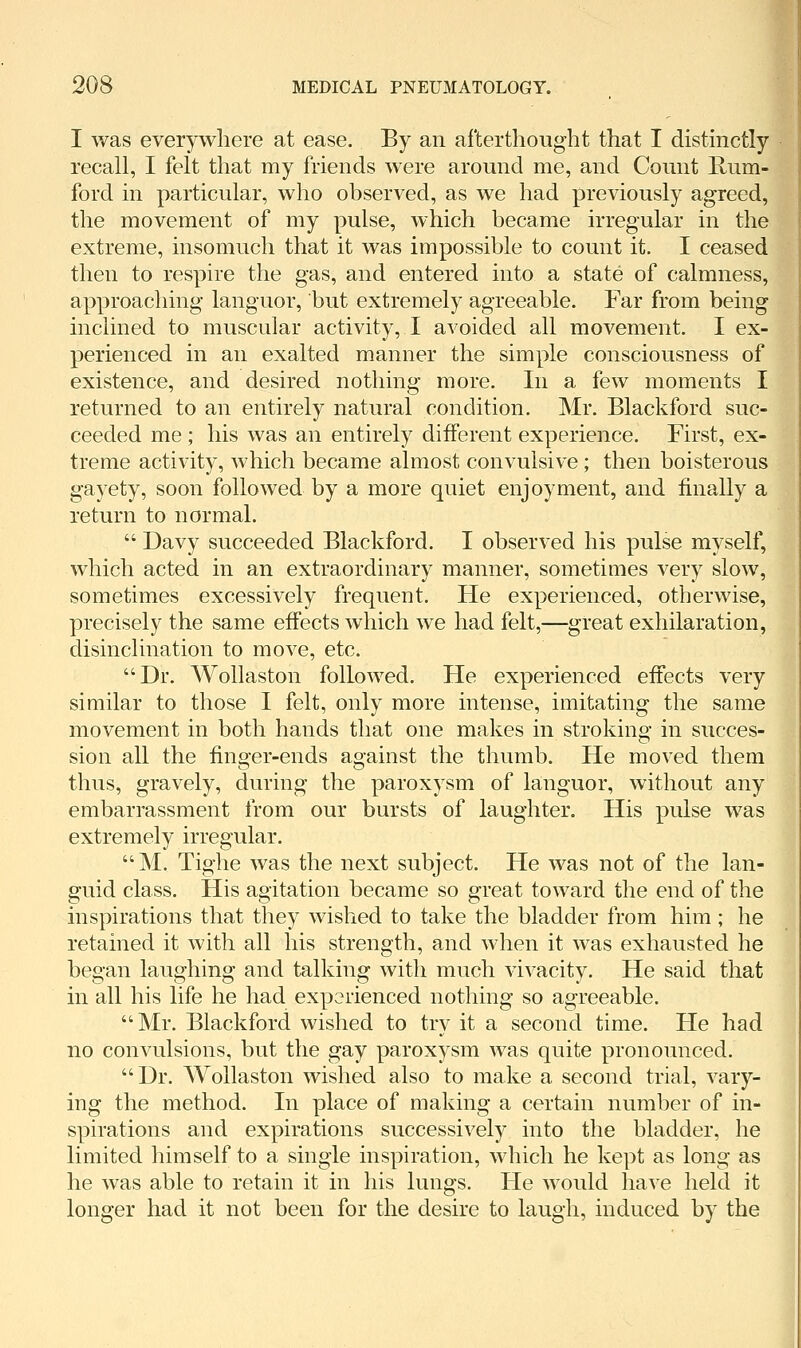 I was everywhere at ease. By an afterthought that I distinctly recall, I felt that my friends were around me, and Count Rum- ford in particular, who observed, as we had previously agreed, the movement of my pulse, which became irregular in the extreme, insomuch that it was impossible to count it. I ceased then to respire the gas, and entered into a state of calmness, approaching languor, but extremely agreeable. Far from being inclined to muscular activity, I avoided all movement. I ex- perienced in an exalted manner the simple consciousness of existence, and desired nothing more. In a few moments I returned to an entirely natural condition. Mr. Blackford suc- ceeded me ; his was an entirely different experience. First, ex- treme activity, which became almost convulsive; then boisterous gayety, soon followed by a more quiet enjoyment, and finally a return to normal.  Davy succeeded Blackford. I observed his pulse myself, which acted in an extraordinary manner, sometimes very slow, sometimes excessively frequent. He experienced, otherwise, precisely the same effects which we had felt,—great exhilaration, disinclination to move, etc. Dr. Wollaston followed. He experienced effects very similar to those I felt, only more intense, imitating the same movement in both hands that one makes in stroking in succes- sion all the finger-ends against the thumb. He moved them thus, gravely, during the paroxysm of languor, without any embarrassment from our bursts of laughter. His pulse was extremely irregular. M. Tiglie was the next subject. He was not of the lan- guid class. His agitation became so great toward the end of the inspirations that they wished to take the bladder from him; he retained it with all his strength, and when it was exhausted he began laughing and talking with much vivacity. He said that in all his life he had experienced nothing so agreeable. Mr, Blackford wished to try it a second time. He had no convulsions, but the gay paroxysm was quite pronounced. Dr. Wollaston wished also to make a second trial, vary- ing the method. In place of making a certain number of in- spirations and expirations successively into the bladder, he limited himself to a single inspiration, which he kept as long as he was able to retain it in his lungs. He would have held it longer had it not been for the desire to laugh, induced by the