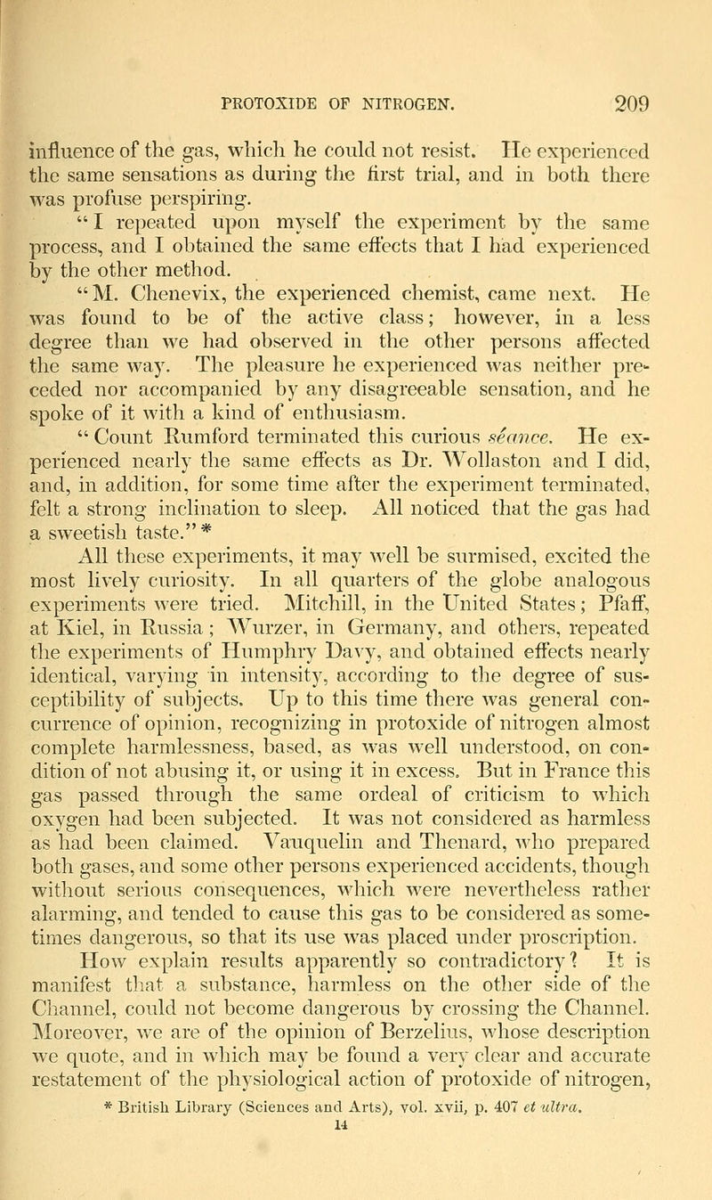 influence of the gas, which he could not resist. He experienced the same sensations as during the first trial, and in both there was profuse perspiring.  I repeated upon myself the experiment by the same process, and I obtained the same eftects that I had experienced by the other method. M. Chenevix, the experienced chemist, came next. He was found to be of the active class; however, in a less degree than we had observed in the other persons affected the same way. The pleasure he experienced was neither pre- ceded nor accompanied by any disagreeable sensation, and he spoke of it with a kind of enthusiasm.  Count Rumford terminated this curious seance. He ex- perienced nearly the same effects as Dr. Wollaston and I did, and, in addition, for some time after the experiment terminated, felt a strong inclination to sleep. All noticed that the gas had a sweetish taste.* All these experiments, it may well be surmised, excited the most lively curiosity. In all quarters of the globe analogous experiments were tried. Mitchill, in the United States; Pfaff, at Kiel, in Russia; Wurzer, in Germany, and others, repeated the experiments of Humphry Davy, and obtained effects nearly identical, varying in intensity, according to the degree of sus- ceptibility of subjects. Up to this time there was general con- currence of opinion, recognizing in protoxide of nitrogen almost complete harmlessness, based, as was well understood, on con- dition of not abusing it, or using it in excess. But in France this gas passed through the same ordeal of criticism to which oxygen had been subjected. It was not considered as harmless as had been claimed. Vauquelin and Thenard, who prepared both gases, and some other persons experienced accidents, though without serious consequences, which were nevertheless rather alarming, and tended to cause this gas to be considered as some- times dangerous, so that its use was placed under proscription. How explain results apparently so contradictory'? It is manifest that a substance, harmless on the other side of the Channel, could not become dangerous by crossing the Channel. Moreover, we are of the opinion of Berzelius, whose description we quote, and in which may be found a very clear and accurate restatement of the physiological action of protoxide of nitrogen, * British Library (Sciences and Arts), vol. xvii, p. 407 et ultra. 14