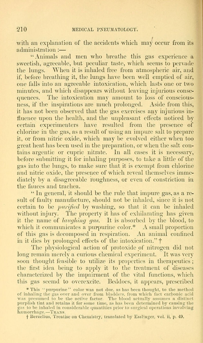 with an explanation of the accidents which may occur from its administration :— Animals and men who breathe this gas experience a sweetish, agreeable, but peculiar taste, which seems to pervade the lungs. When it is inhaled free from atmospheric air, and if, before breathing it, the lungs have been well emptied of air, one falls into an agreeable intoxication, which lasts one or two minutes, and which disappears without leaving injurious conse- quences. The intoxication may amount to loss of conscious- ness, if the inspirations are much prolonged. Aside from this, it has not been observed that the gas exercises any injurious in- fluence upon the health, and the unpleasant effects noticed by certain experimenters have resulted from the presence of chlorine in the gas, as a result of using an impure salt to prepare it, or from nitric oxide, which may be evolved either when too great heat has been used in the preparation, or when the salt con- tains argentic or cupric nitrate. In all cases it is necessary, before submitting it for inhaling purposes, to take a little of the gas into the lungs, to make sure that it is exempt from chlorine and nitric oxide, the presence of which reveal themselves imme- diately by a disagreeable roughness, or even of constriction in the fauces and trachea.  In general, it should be the rule that impure gas, as a re- sult of faulty manufacture, should not be inhaled, since it is not certain to be purified by wasliing, so that it can be inhaled without injury. The property it has of exhilarating has given it the name of laughing gas. It is absorbed by the blood, to which it communicates a pui'purine color.* A small proportion of this gas is decomposed in respiration. An animal confined in it dies by prolonged effects of the intoxication. f The physiological action of protoxide of nitrogen did not long remain merely a curious chemical experiment. It was very soon thought feasible to utilize its properties in therapeutics ; the first idea being to apply it to the treatment of diseases characterized by the impairment of the vital functions, wliich this gas seemd to overexcite. Beddoes, it appears, prescribed * This purpurine color was not due, as has been thought, to the method of inhaling the gas over and over from bladders, from which fact carbonic acid was presumed to be the active factor. The blood actuallj assumes a distinct purplish tint and retains it for some time, as has been determined by causing the gas to be inhaled in considerable quantities prior to surgical operations involving hfemorrhage.—Trans, f Berzelius, Treatise on Chemistry, translated by Esslinger, vol. ii, p. 49.