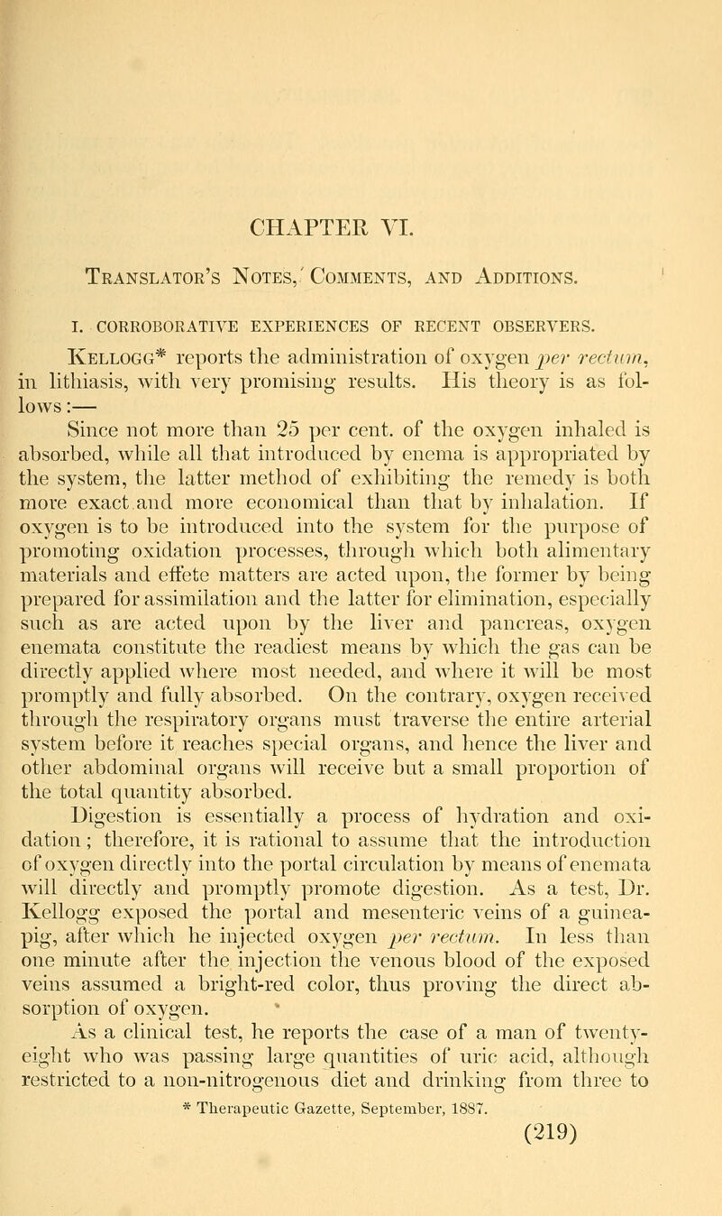 CHAPTER VI. Translator's Notes,' Comments, and Additions. I. corroborative experiences of recent observers. Kellogg* reports the administration of oxygen ^9e?- rectum. in lithiasis, with very promising results. His theory is as fol- lows :— Since not more than 25 per cent, of the oxygen inhaled is absorbed, while all that introduced by enema is appropriated by the system, the latter method of exhibiting the remedy is both more exact,and more economical than that by inhalation. If oxygen is to be introduced into the system for the purpose of promoting oxidation processes, through which both alimentary materials and effete matters are acted upon, the former by being prepared for assimilation and the latter for elimination, especially such as are acted upon by the liver and pancreas, oxygen enemata constitute the readiest means by which the gas can be directly applied where most needed, and where it will be most promptly and fully absorbed. On the contrary, oxygen received through the respiratory organs must traverse the entire arterial system before it reaches special organs, and hence the liver and other abdominal organs will receive but a small proportion of the total quantity absorbed. Digestion is essentially a process of hydration and oxi- dation ; therefore, it is rational to assume that the introduction of oxygen directly into the portal circulation by means of enemata will directly and promptly promote digestion. As a test. Dr. Kellogg exposed the portal and mesenteric veins of a guinea- pig, after which he injected oxygen jjer rectum. In less than one minute after the injection the venous blood of the exposed veins assumed a bright-red color, thus proving the direct ab- sorption of oxygen. As a clinical test, he reports the case of a man of twenty- eight who was passing large quantities of uric acid, although restricted to a non-nitrogenous diet and drinking from three to * Therapeutic Gazette, September, 1887.