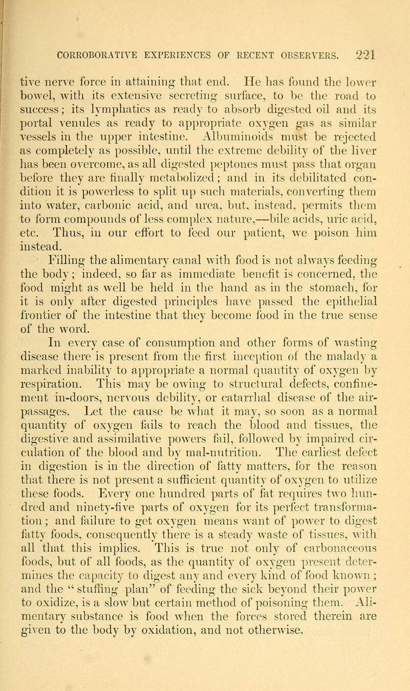 tive nerve force in attaining that end. He has found the lower bowel, with its extensive secreting surface, to be the road to success; its lymphatics as ready to absorb digested oil and its portal venules as ready to appropriate oxygen gas as similar vessels in tlie upper intestine. Albuminoids must be rejected as completely as possible, until the extreme debility of the liver has been overcome, as all digested peptones must pass that organ before they are finally metabolized; and in its debilitated con- dition it is powerless to split up such materials, converting them into water, carbonic acid, and urea, but, instead, permits them to form compounds of less complex nature,—bile acids, uric acid, etc. Thus, in our effort to feed our patient, we poison him instead. Filling the alimentary canal with food is not always feeding the body; indeed, so far as immediate benefit is concerned, the food might as well be held in the hand as in the stomach, for it is only after digested principles have passed the epithelial frontier of the intestine that they become food in the true sense of the word. In every case of consumption and other forms of wasting disease there is present from the first inception of the malady a marked inability to appropriate a normal quantity of oxygen by respiration. This may be owing to structural defects, confine- ment in-doors, nervous debility, or catarrhal disease of the air- passages. Let the cause be what it may, so soon as a normal quantity of oxygen fails to reach the blood and tissues, the digestive and assimilative powers fail, followed by impaired cir- culation of the blood and by mal-nutrition. The earliest defect in digestion is in the direction of fatty matters, for the reason that there is not present a sufficient quantity of oxygen to utilize these foods. Every one hundred parts of fat requires two hun- dred and ninety-five parts of oxygen for its perfect transforma- tion ; and failure to get oxygen means want of power to digest fatty foods, consequently there is a steady waste of tissues, with all that this implies. This is true not only of carbonaceous foods, but of all foods, as the quantity of oxygen present deter- mines the capacity to digest any and every kind of food known ; and the  stuffing plan of feeding the sick beyond their power to oxidize, is a slow but certain method of poisoning them. Ali- mentary substance is food when the forces stored therein are given to the body by oxidation, and not otherwise.